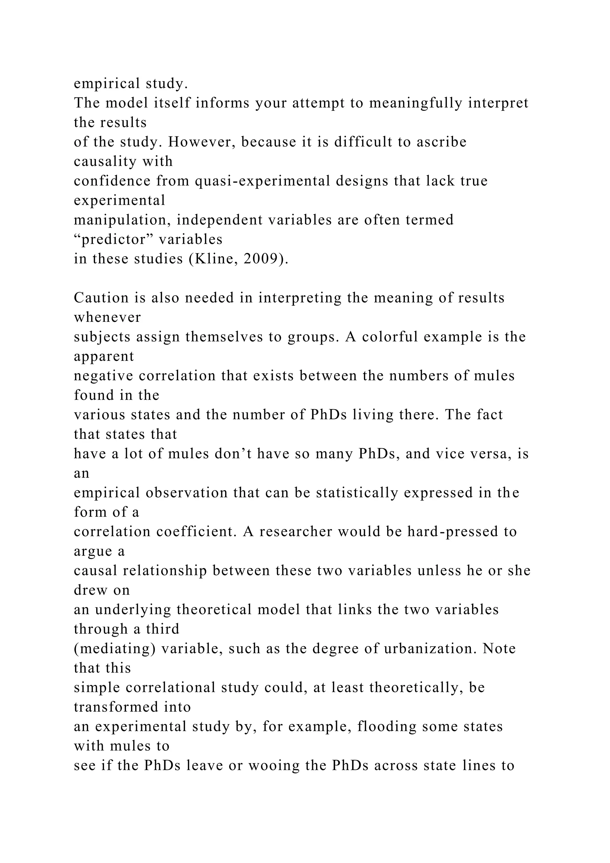 empirical study.
The model itself informs your attempt to meaningfully interpret
the results
of the study. However, because it is difficult to ascribe
causality with
confidence from quasi-experimental designs that lack true
experimental
manipulation, independent variables are often termed
“predictor” variables
in these studies (Kline, 2009).
Caution is also needed in interpreting the meaning of results
whenever
subjects assign themselves to groups. A colorful example is the
apparent
negative correlation that exists between the numbers of mules
found in the
various states and the number of PhDs living there. The fact
that states that
have a lot of mules don’t have so many PhDs, and vice versa, is
an
empirical observation that can be statistically expressed in the
form of a
correlation coefficient. A researcher would be hard-pressed to
argue a
causal relationship between these two variables unless he or she
drew on
an underlying theoretical model that links the two variables
through a third
(mediating) variable, such as the degree of urbanization. Note
that this
simple correlational study could, at least theoretically, be
transformed into
an experimental study by, for example, flooding some states
with mules to
see if the PhDs leave or wooing the PhDs across state lines to
 