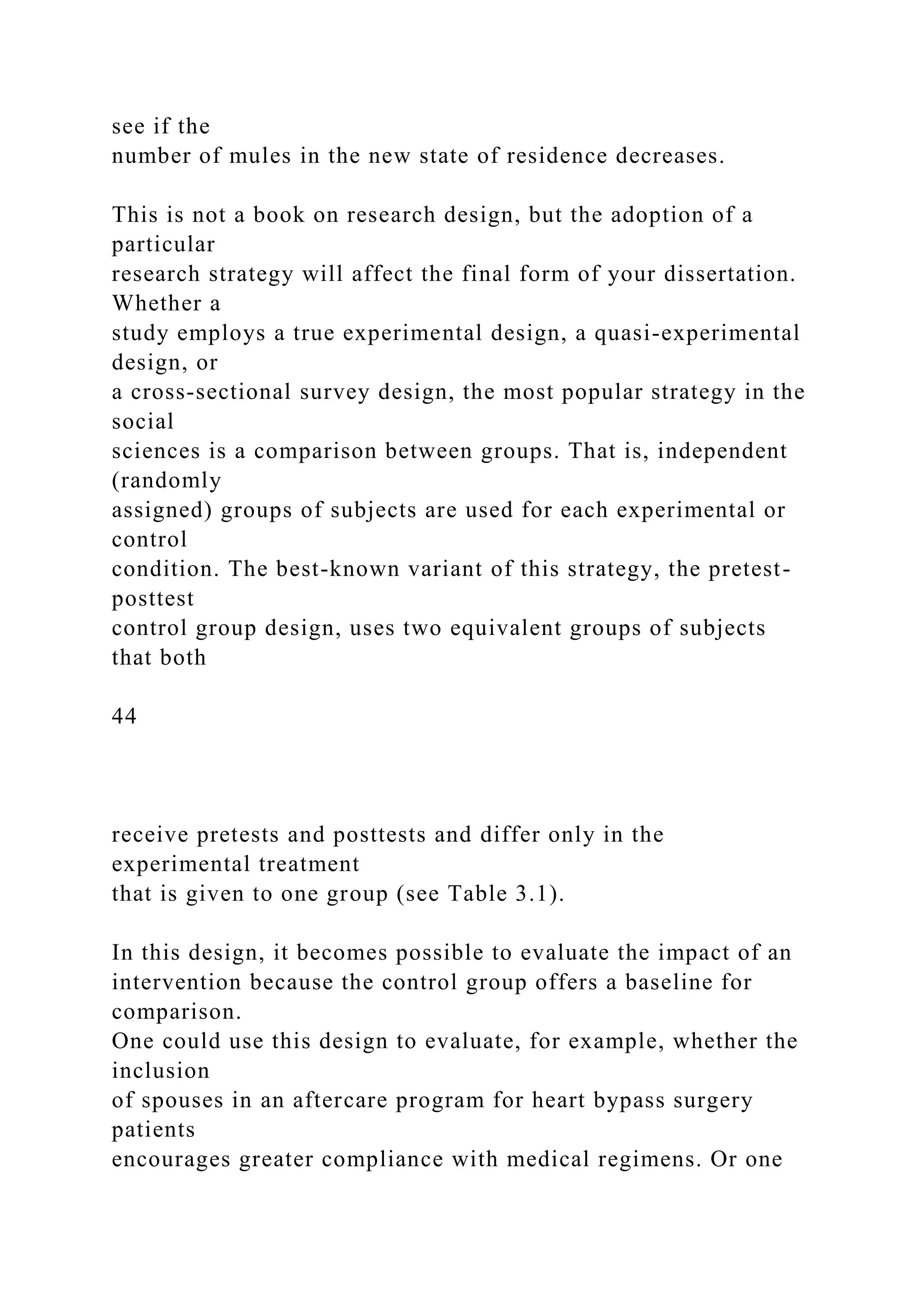 see if the
number of mules in the new state of residence decreases.
This is not a book on research design, but the adoption of a
particular
research strategy will affect the final form of your dissertation.
Whether a
study employs a true experimental design, a quasi-experimental
design, or
a cross-sectional survey design, the most popular strategy in the
social
sciences is a comparison between groups. That is, independent
(randomly
assigned) groups of subjects are used for each experimental or
control
condition. The best-known variant of this strategy, the pretest-
posttest
control group design, uses two equivalent groups of subjects
that both
44
receive pretests and posttests and differ only in the
experimental treatment
that is given to one group (see Table 3.1).
In this design, it becomes possible to evaluate the impact of an
intervention because the control group offers a baseline for
comparison.
One could use this design to evaluate, for example, whether the
inclusion
of spouses in an aftercare program for heart bypass surgery
patients
encourages greater compliance with medical regimens. Or one
 