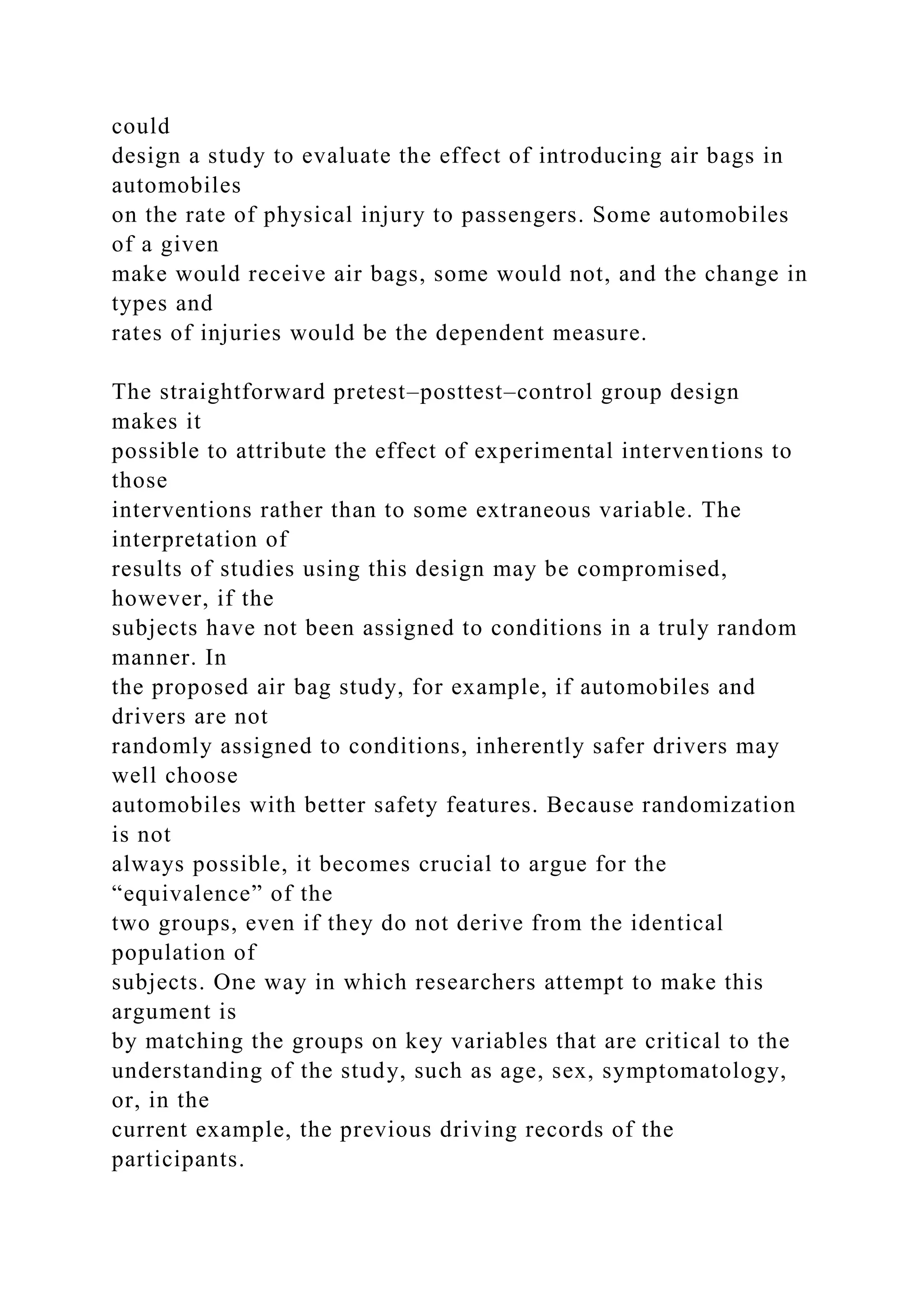 could
design a study to evaluate the effect of introducing air bags in
automobiles
on the rate of physical injury to passengers. Some automobiles
of a given
make would receive air bags, some would not, and the change in
types and
rates of injuries would be the dependent measure.
The straightforward pretest–posttest–control group design
makes it
possible to attribute the effect of experimental interventions to
those
interventions rather than to some extraneous variable. The
interpretation of
results of studies using this design may be compromised,
however, if the
subjects have not been assigned to conditions in a truly random
manner. In
the proposed air bag study, for example, if automobiles and
drivers are not
randomly assigned to conditions, inherently safer drivers may
well choose
automobiles with better safety features. Because randomization
is not
always possible, it becomes crucial to argue for the
“equivalence” of the
two groups, even if they do not derive from the identical
population of
subjects. One way in which researchers attempt to make this
argument is
by matching the groups on key variables that are critical to the
understanding of the study, such as age, sex, symptomatology,
or, in the
current example, the previous driving records of the
participants.
 