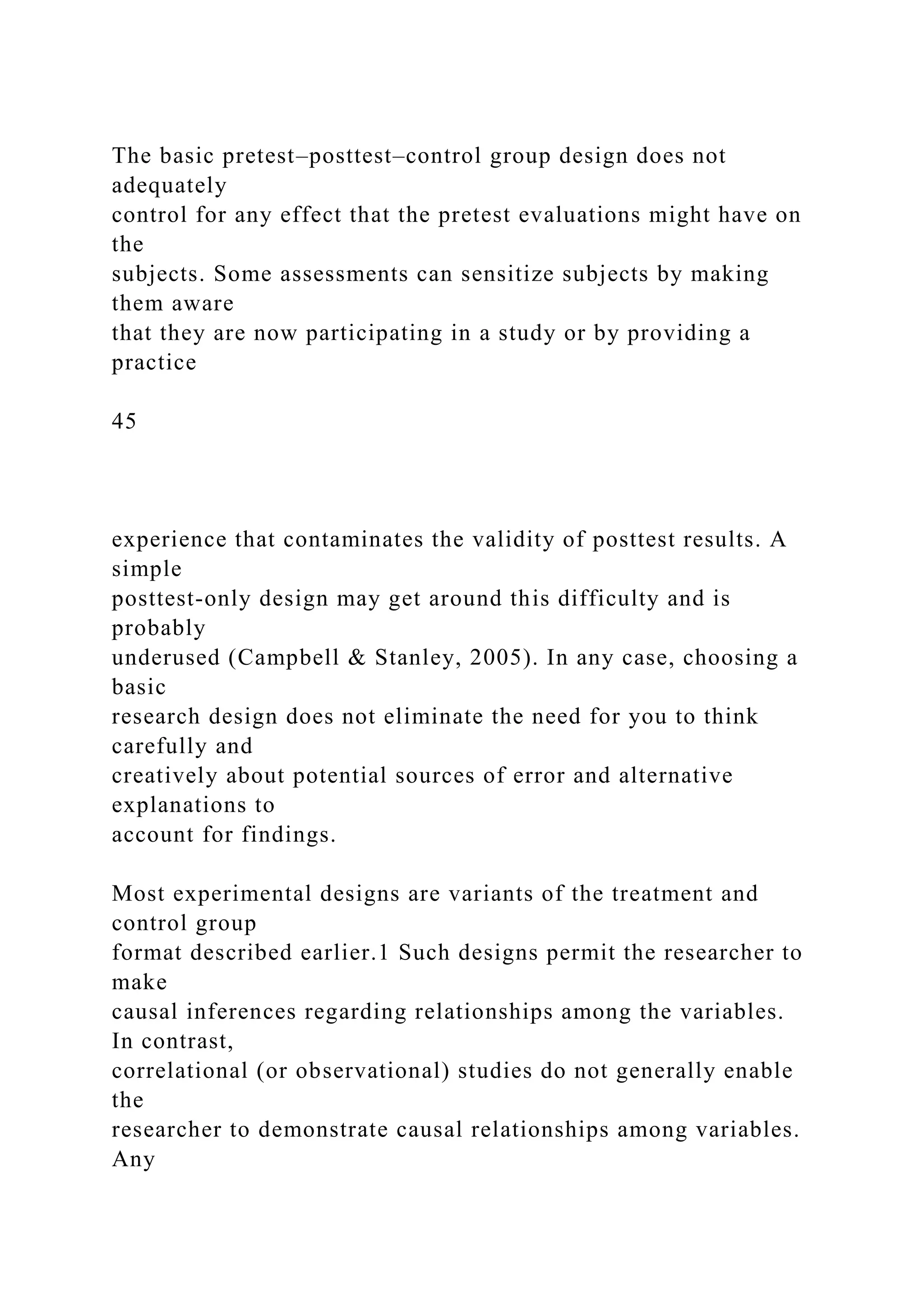 The basic pretest–posttest–control group design does not
adequately
control for any effect that the pretest evaluations might have on
the
subjects. Some assessments can sensitize subjects by making
them aware
that they are now participating in a study or by providing a
practice
45
experience that contaminates the validity of posttest results. A
simple
posttest-only design may get around this difficulty and is
probably
underused (Campbell & Stanley, 2005). In any case, choosing a
basic
research design does not eliminate the need for you to think
carefully and
creatively about potential sources of error and alternative
explanations to
account for findings.
Most experimental designs are variants of the treatment and
control group
format described earlier.1 Such designs permit the researcher to
make
causal inferences regarding relationships among the variables.
In contrast,
correlational (or observational) studies do not generally enable
the
researcher to demonstrate causal relationships among variables.
Any
 