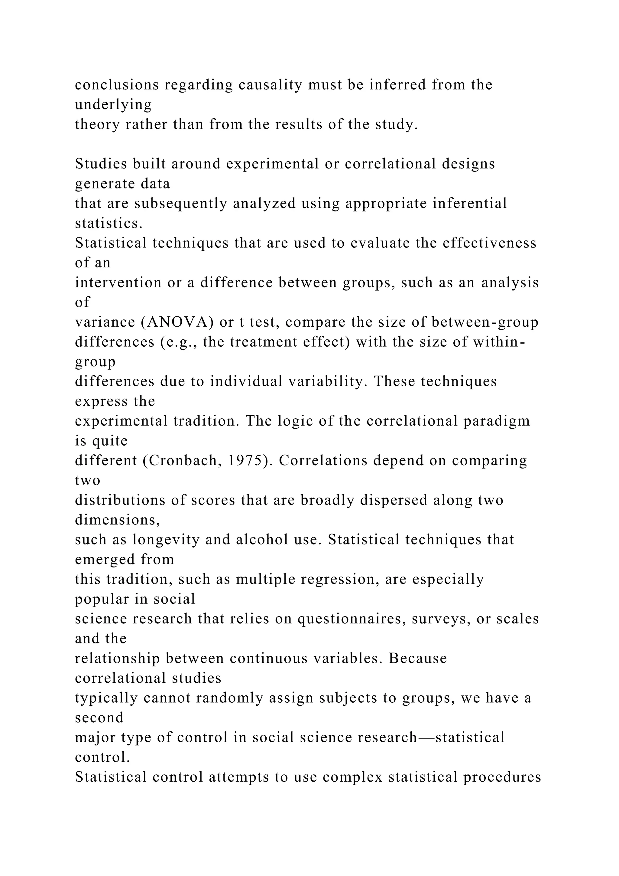 conclusions regarding causality must be inferred from the
underlying
theory rather than from the results of the study.
Studies built around experimental or correlational designs
generate data
that are subsequently analyzed using appropriate inferential
statistics.
Statistical techniques that are used to evaluate the effectiveness
of an
intervention or a difference between groups, such as an analysis
of
variance (ANOVA) or t test, compare the size of between-group
differences (e.g., the treatment effect) with the size of within-
group
differences due to individual variability. These techniques
express the
experimental tradition. The logic of the correlational paradigm
is quite
different (Cronbach, 1975). Correlations depend on comparing
two
distributions of scores that are broadly dispersed along two
dimensions,
such as longevity and alcohol use. Statistical techniques that
emerged from
this tradition, such as multiple regression, are especially
popular in social
science research that relies on questionnaires, surveys, or scales
and the
relationship between continuous variables. Because
correlational studies
typically cannot randomly assign subjects to groups, we have a
second
major type of control in social science research—statistical
control.
Statistical control attempts to use complex statistical procedures
 
