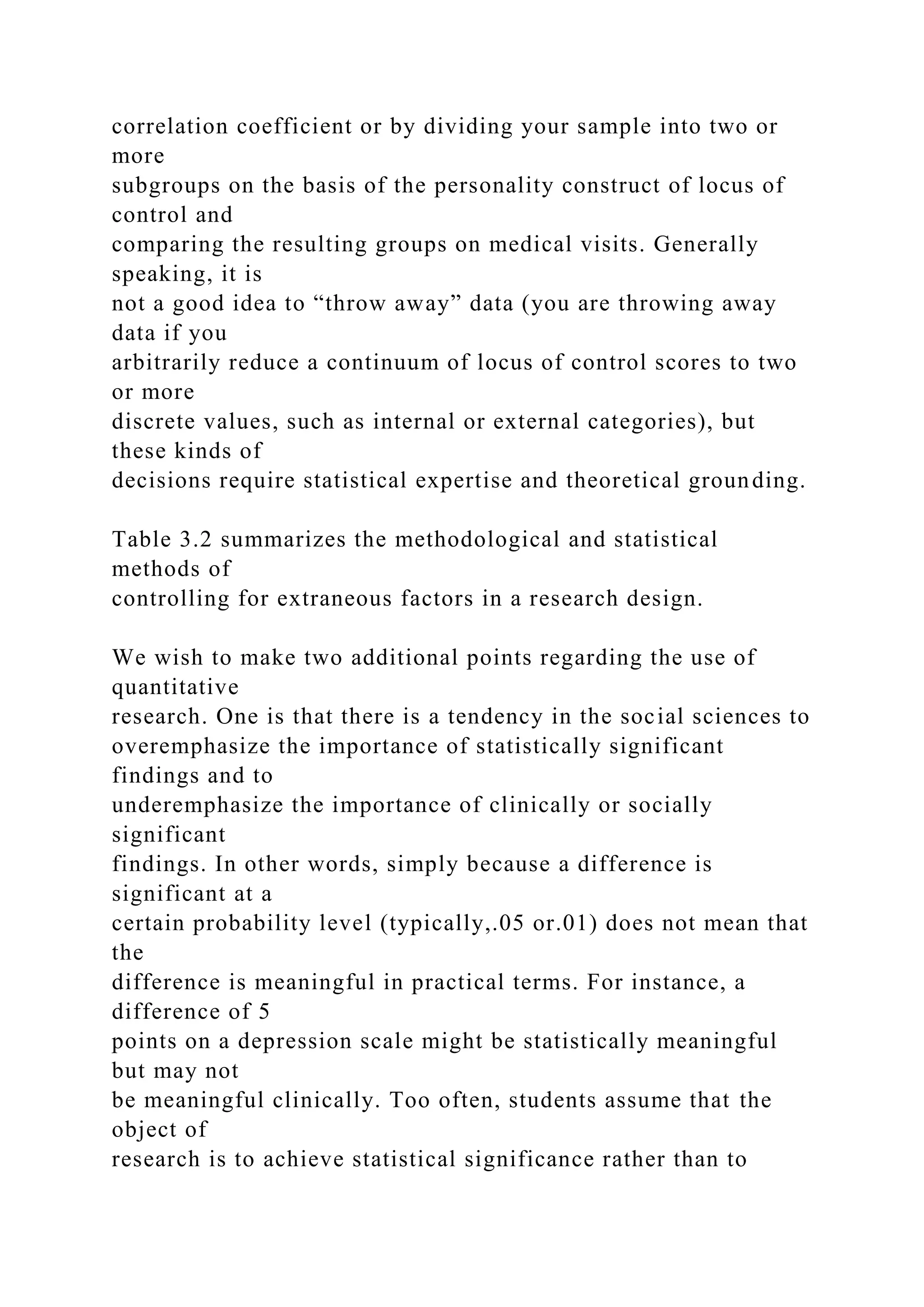correlation coefficient or by dividing your sample into two or
more
subgroups on the basis of the personality construct of locus of
control and
comparing the resulting groups on medical visits. Generally
speaking, it is
not a good idea to “throw away” data (you are throwing away
data if you
arbitrarily reduce a continuum of locus of control scores to two
or more
discrete values, such as internal or external categories), but
these kinds of
decisions require statistical expertise and theoretical grounding.
Table 3.2 summarizes the methodological and statistical
methods of
controlling for extraneous factors in a research design.
We wish to make two additional points regarding the use of
quantitative
research. One is that there is a tendency in the social sciences to
overemphasize the importance of statistically significant
findings and to
underemphasize the importance of clinically or socially
significant
findings. In other words, simply because a difference is
significant at a
certain probability level (typically,.05 or.01) does not mean that
the
difference is meaningful in practical terms. For instance, a
difference of 5
points on a depression scale might be statistically meaningful
but may not
be meaningful clinically. Too often, students assume that the
object of
research is to achieve statistical significance rather than to
 