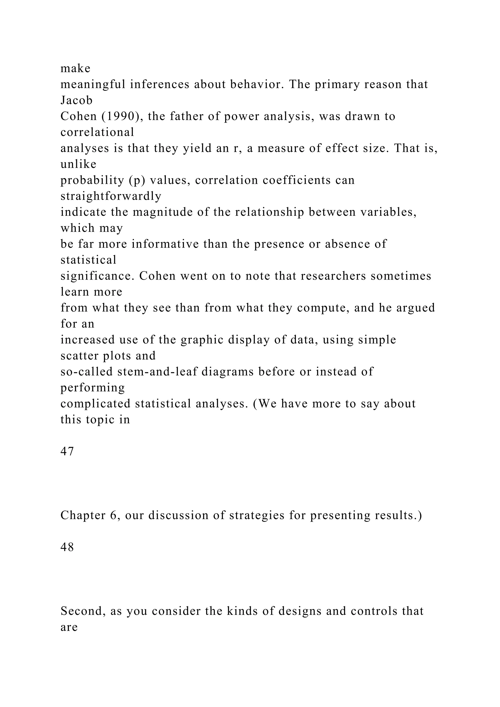 make
meaningful inferences about behavior. The primary reason that
Jacob
Cohen (1990), the father of power analysis, was drawn to
correlational
analyses is that they yield an r, a measure of effect size. That is,
unlike
probability (p) values, correlation coefficients can
straightforwardly
indicate the magnitude of the relationship between variables,
which may
be far more informative than the presence or absence of
statistical
significance. Cohen went on to note that researchers sometimes
learn more
from what they see than from what they compute, and he argued
for an
increased use of the graphic display of data, using simple
scatter plots and
so-called stem-and-leaf diagrams before or instead of
performing
complicated statistical analyses. (We have more to say about
this topic in
47
Chapter 6, our discussion of strategies for presenting results.)
48
Second, as you consider the kinds of designs and controls that
are
 