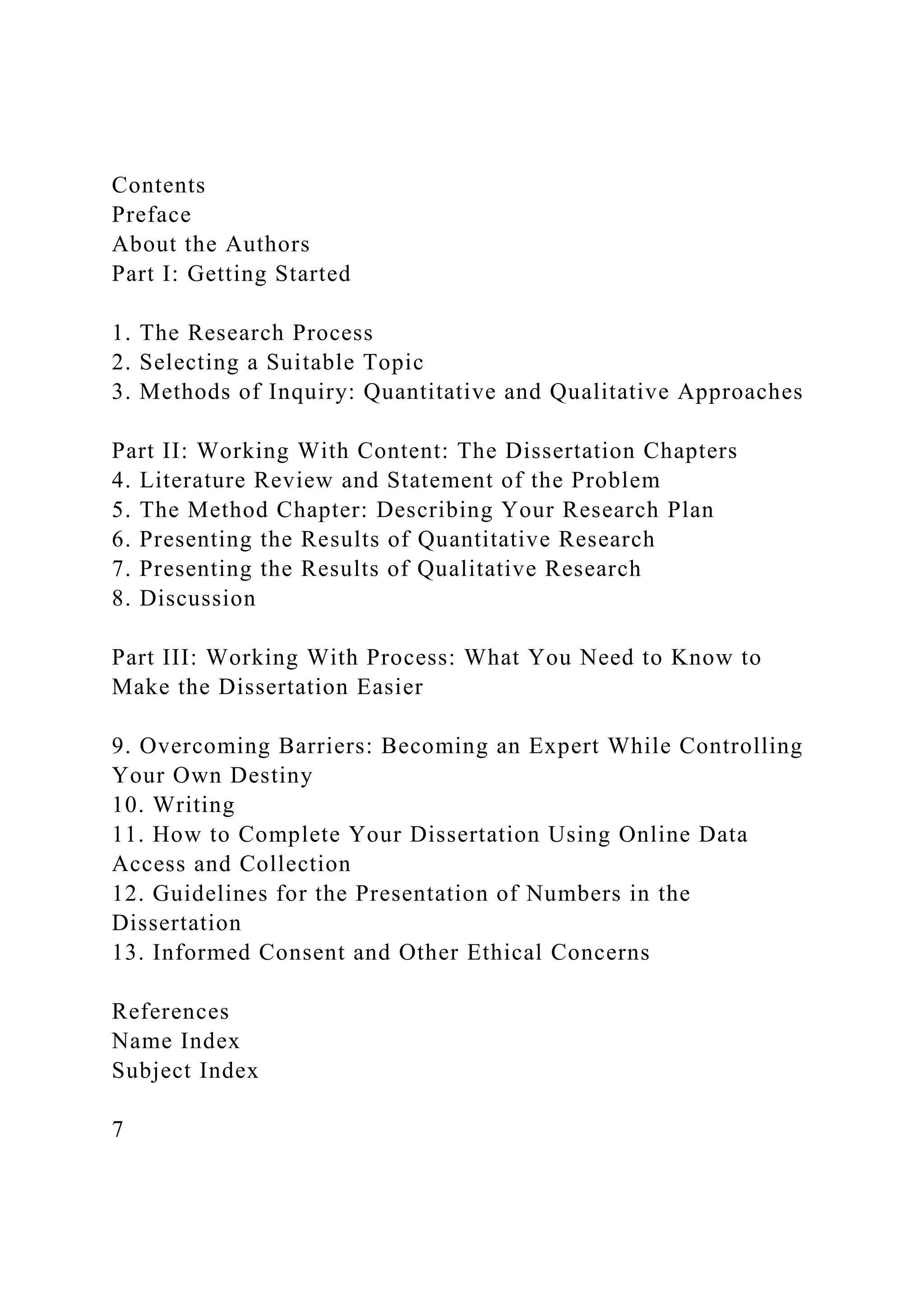 Contents
Preface
About the Authors
Part I: Getting Started
1. The Research Process
2. Selecting a Suitable Topic
3. Methods of Inquiry: Quantitative and Qualitative Approaches
Part II: Working With Content: The Dissertation Chapters
4. Literature Review and Statement of the Problem
5. The Method Chapter: Describing Your Research Plan
6. Presenting the Results of Quantitative Research
7. Presenting the Results of Qualitative Research
8. Discussion
Part III: Working With Process: What You Need to Know to
Make the Dissertation Easier
9. Overcoming Barriers: Becoming an Expert While Controlling
Your Own Destiny
10. Writing
11. How to Complete Your Dissertation Using Online Data
Access and Collection
12. Guidelines for the Presentation of Numbers in the
Dissertation
13. Informed Consent and Other Ethical Concerns
References
Name Index
Subject Index
7
 