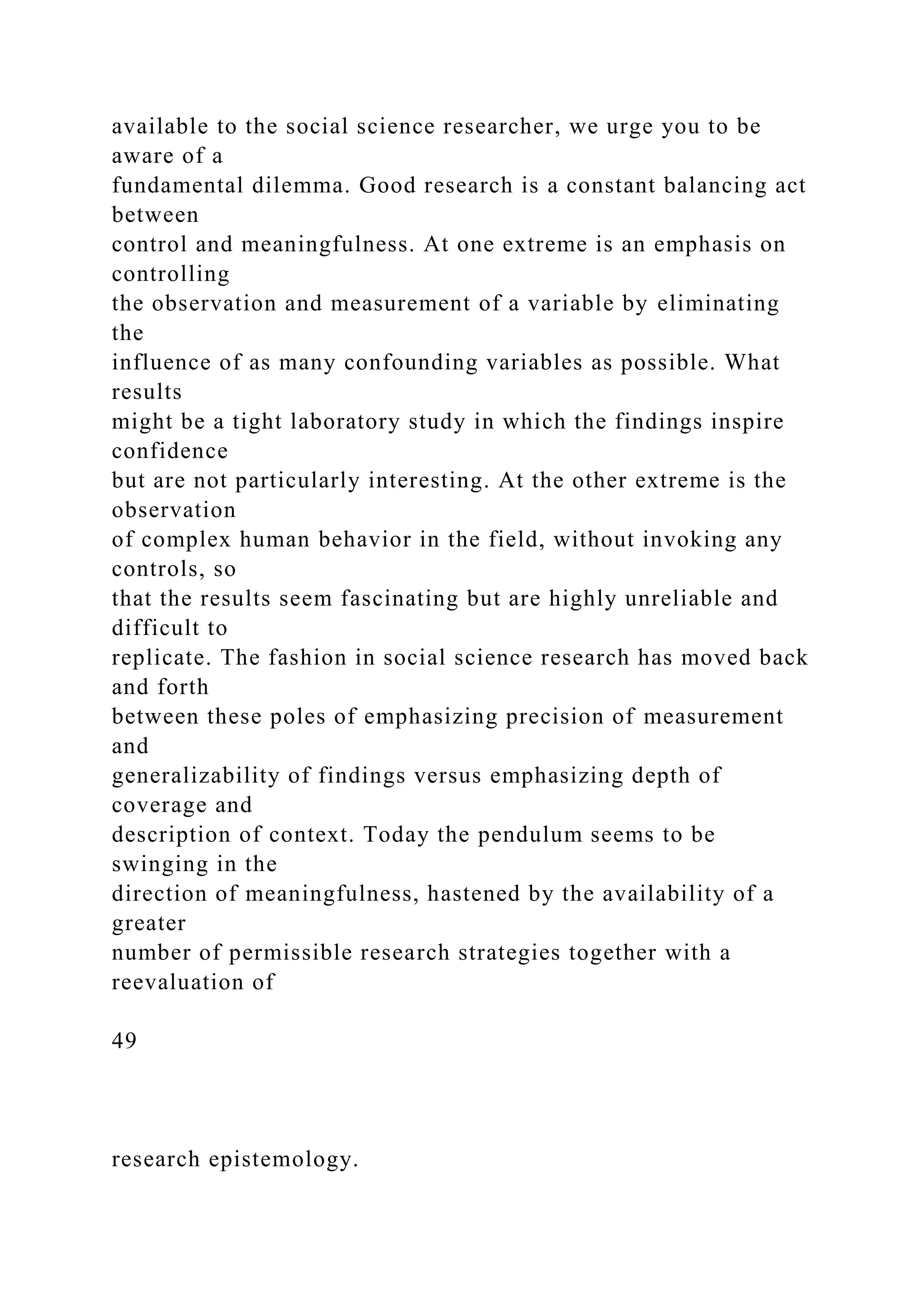 available to the social science researcher, we urge you to be
aware of a
fundamental dilemma. Good research is a constant balancing act
between
control and meaningfulness. At one extreme is an emphasis on
controlling
the observation and measurement of a variable by eliminating
the
influence of as many confounding variables as possible. What
results
might be a tight laboratory study in which the findings inspire
confidence
but are not particularly interesting. At the other extreme is the
observation
of complex human behavior in the field, without invoking any
controls, so
that the results seem fascinating but are highly unreliable and
difficult to
replicate. The fashion in social science research has moved back
and forth
between these poles of emphasizing precision of measurement
and
generalizability of findings versus emphasizing depth of
coverage and
description of context. Today the pendulum seems to be
swinging in the
direction of meaningfulness, hastened by the availability of a
greater
number of permissible research strategies together with a
reevaluation of
49
research epistemology.
 