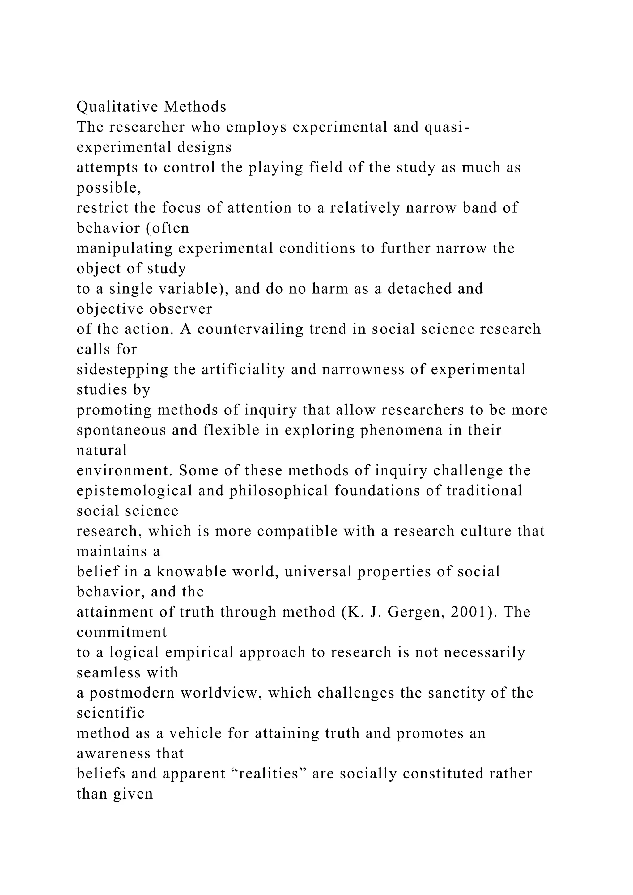 Qualitative Methods
The researcher who employs experimental and quasi-
experimental designs
attempts to control the playing field of the study as much as
possible,
restrict the focus of attention to a relatively narrow band of
behavior (often
manipulating experimental conditions to further narrow the
object of study
to a single variable), and do no harm as a detached and
objective observer
of the action. A countervailing trend in social science research
calls for
sidestepping the artificiality and narrowness of experimental
studies by
promoting methods of inquiry that allow researchers to be more
spontaneous and flexible in exploring phenomena in their
natural
environment. Some of these methods of inquiry challenge the
epistemological and philosophical foundations of traditional
social science
research, which is more compatible with a research culture that
maintains a
belief in a knowable world, universal properties of social
behavior, and the
attainment of truth through method (K. J. Gergen, 2001). The
commitment
to a logical empirical approach to research is not necessarily
seamless with
a postmodern worldview, which challenges the sanctity of the
scientific
method as a vehicle for attaining truth and promotes an
awareness that
beliefs and apparent “realities” are socially constituted rather
than given
 