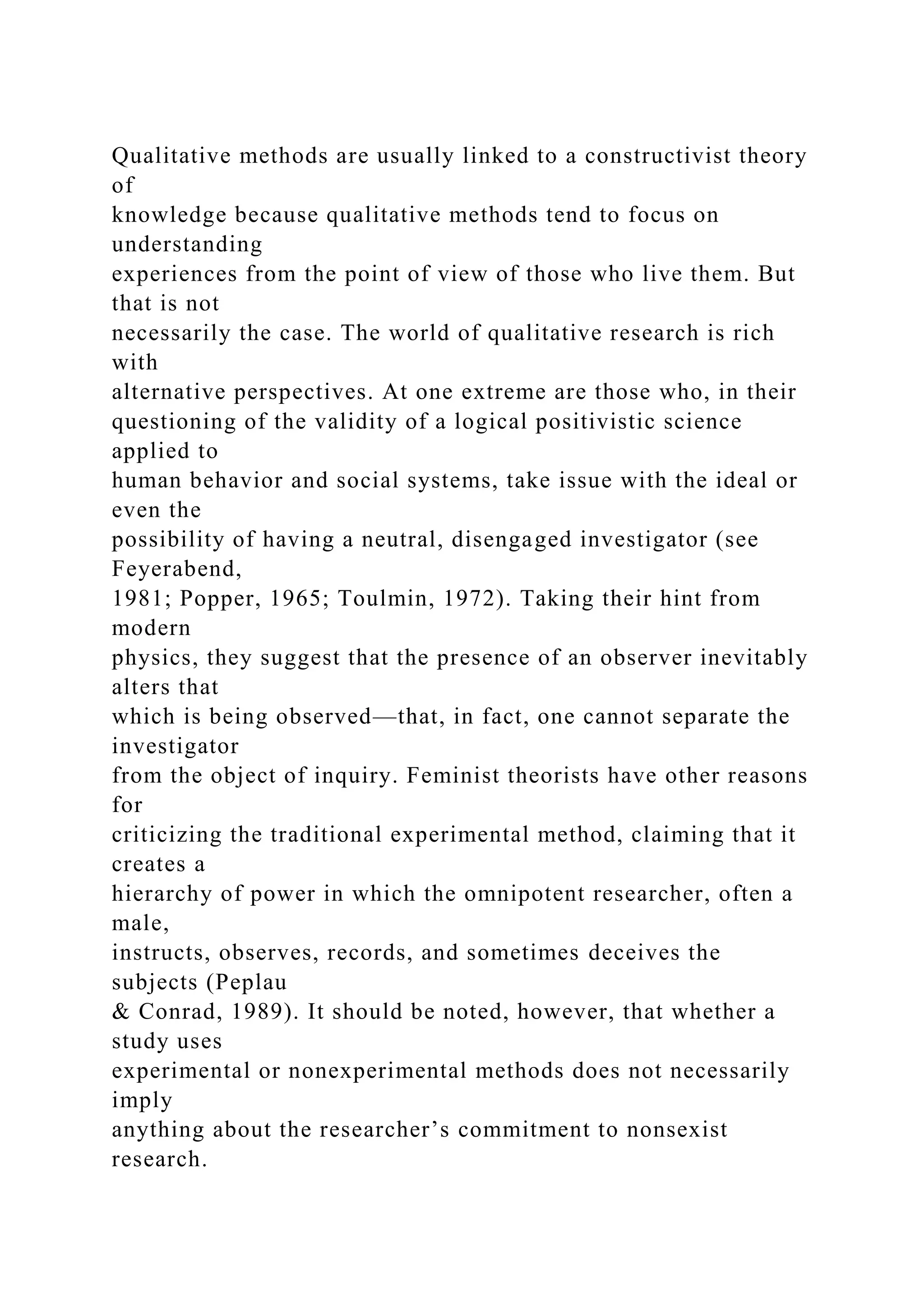 Qualitative methods are usually linked to a constructivist theory
of
knowledge because qualitative methods tend to focus on
understanding
experiences from the point of view of those who live them. But
that is not
necessarily the case. The world of qualitative research is rich
with
alternative perspectives. At one extreme are those who, in their
questioning of the validity of a logical positivistic science
applied to
human behavior and social systems, take issue with the ideal or
even the
possibility of having a neutral, disengaged investigator (see
Feyerabend,
1981; Popper, 1965; Toulmin, 1972). Taking their hint from
modern
physics, they suggest that the presence of an observer inevitably
alters that
which is being observed—that, in fact, one cannot separate the
investigator
from the object of inquiry. Feminist theorists have other reasons
for
criticizing the traditional experimental method, claiming that it
creates a
hierarchy of power in which the omnipotent researcher, often a
male,
instructs, observes, records, and sometimes deceives the
subjects (Peplau
& Conrad, 1989). It should be noted, however, that whether a
study uses
experimental or nonexperimental methods does not necessarily
imply
anything about the researcher’s commitment to nonsexist
research.
 