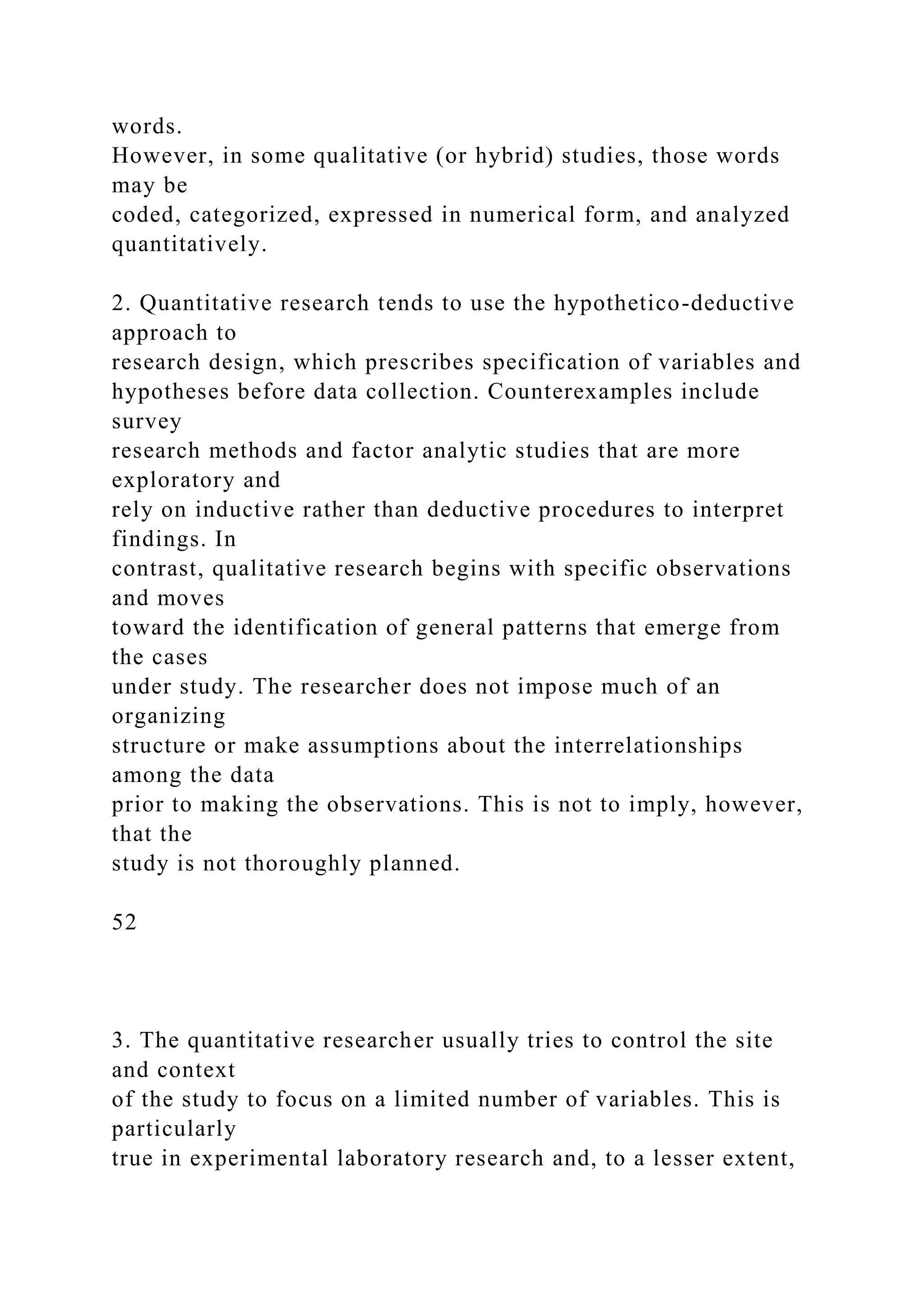 words.
However, in some qualitative (or hybrid) studies, those words
may be
coded, categorized, expressed in numerical form, and analyzed
quantitatively.
2. Quantitative research tends to use the hypothetico-deductive
approach to
research design, which prescribes specification of variables and
hypotheses before data collection. Counterexamples include
survey
research methods and factor analytic studies that are more
exploratory and
rely on inductive rather than deductive procedures to interpret
findings. In
contrast, qualitative research begins with specific observations
and moves
toward the identification of general patterns that emerge from
the cases
under study. The researcher does not impose much of an
organizing
structure or make assumptions about the interrelationships
among the data
prior to making the observations. This is not to imply, however,
that the
study is not thoroughly planned.
52
3. The quantitative researcher usually tries to control the site
and context
of the study to focus on a limited number of variables. This is
particularly
true in experimental laboratory research and, to a lesser extent,
 