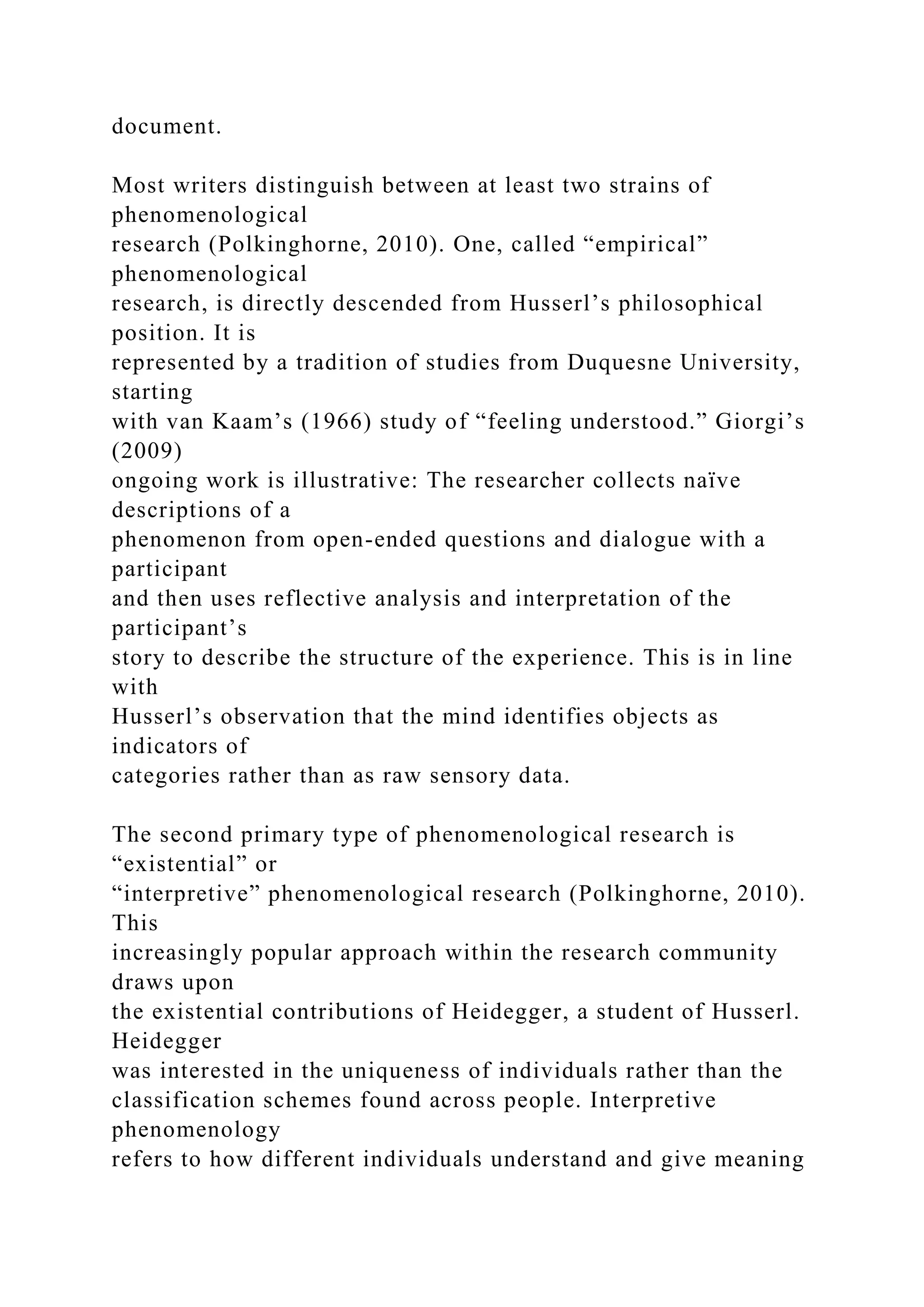 document.
Most writers distinguish between at least two strains of
phenomenological
research (Polkinghorne, 2010). One, called “empirical”
phenomenological
research, is directly descended from Husserl’s philosophical
position. It is
represented by a tradition of studies from Duquesne University,
starting
with van Kaam’s (1966) study of “feeling understood.” Giorgi’s
(2009)
ongoing work is illustrative: The researcher collects naïve
descriptions of a
phenomenon from open-ended questions and dialogue with a
participant
and then uses reflective analysis and interpretation of the
participant’s
story to describe the structure of the experience. This is in line
with
Husserl’s observation that the mind identifies objects as
indicators of
categories rather than as raw sensory data.
The second primary type of phenomenological research is
“existential” or
“interpretive” phenomenological research (Polkinghorne, 2010).
This
increasingly popular approach within the research community
draws upon
the existential contributions of Heidegger, a student of Husserl.
Heidegger
was interested in the uniqueness of individuals rather than the
classification schemes found across people. Interpretive
phenomenology
refers to how different individuals understand and give meaning
 
