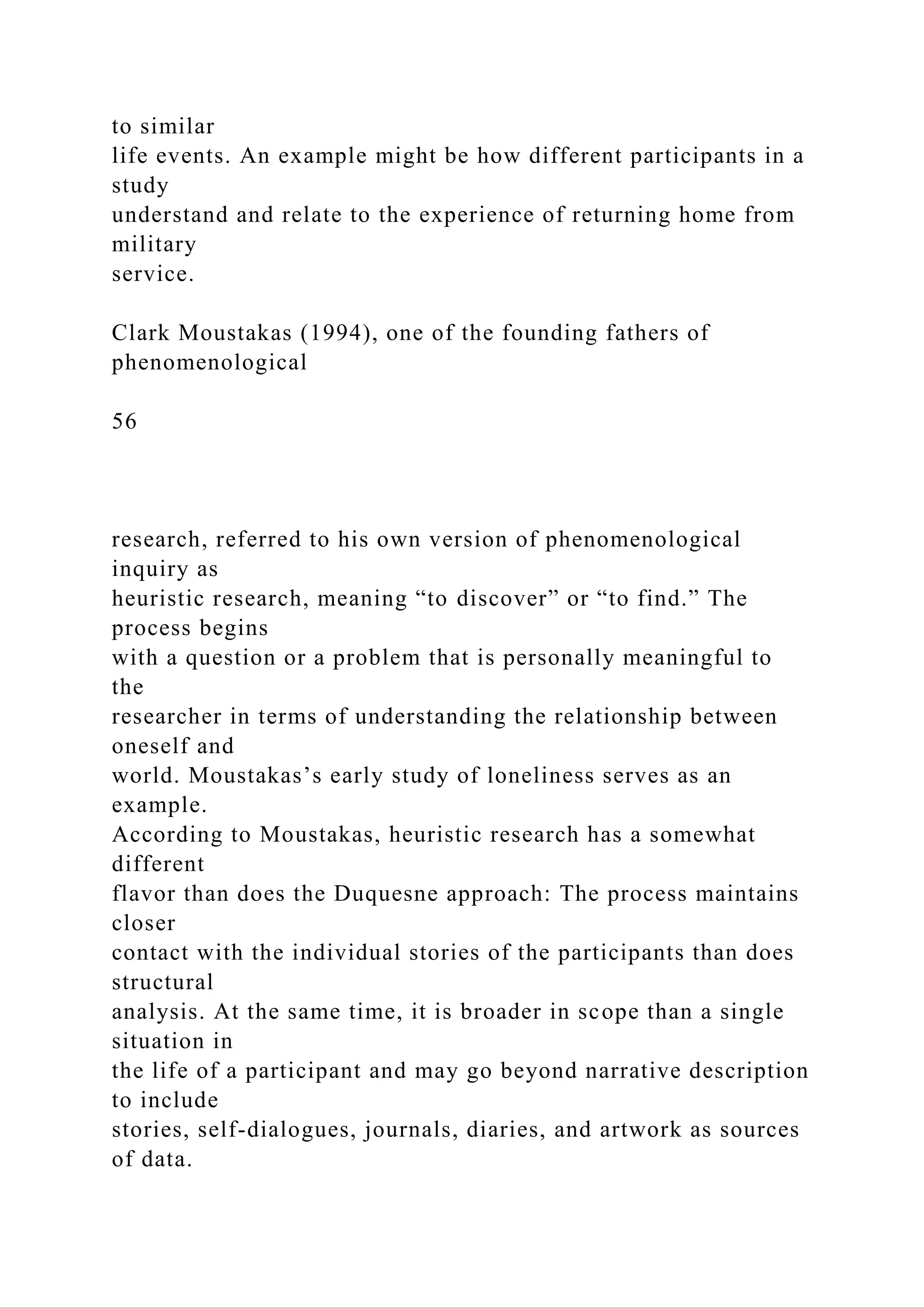 to similar
life events. An example might be how different participants in a
study
understand and relate to the experience of returning home from
military
service.
Clark Moustakas (1994), one of the founding fathers of
phenomenological
56
research, referred to his own version of phenomenological
inquiry as
heuristic research, meaning “to discover” or “to find.” The
process begins
with a question or a problem that is personally meaningful to
the
researcher in terms of understanding the relationship between
oneself and
world. Moustakas’s early study of loneliness serves as an
example.
According to Moustakas, heuristic research has a somewhat
different
flavor than does the Duquesne approach: The process maintains
closer
contact with the individual stories of the participants than does
structural
analysis. At the same time, it is broader in scope than a single
situation in
the life of a participant and may go beyond narrative description
to include
stories, self-dialogues, journals, diaries, and artwork as sources
of data.
 