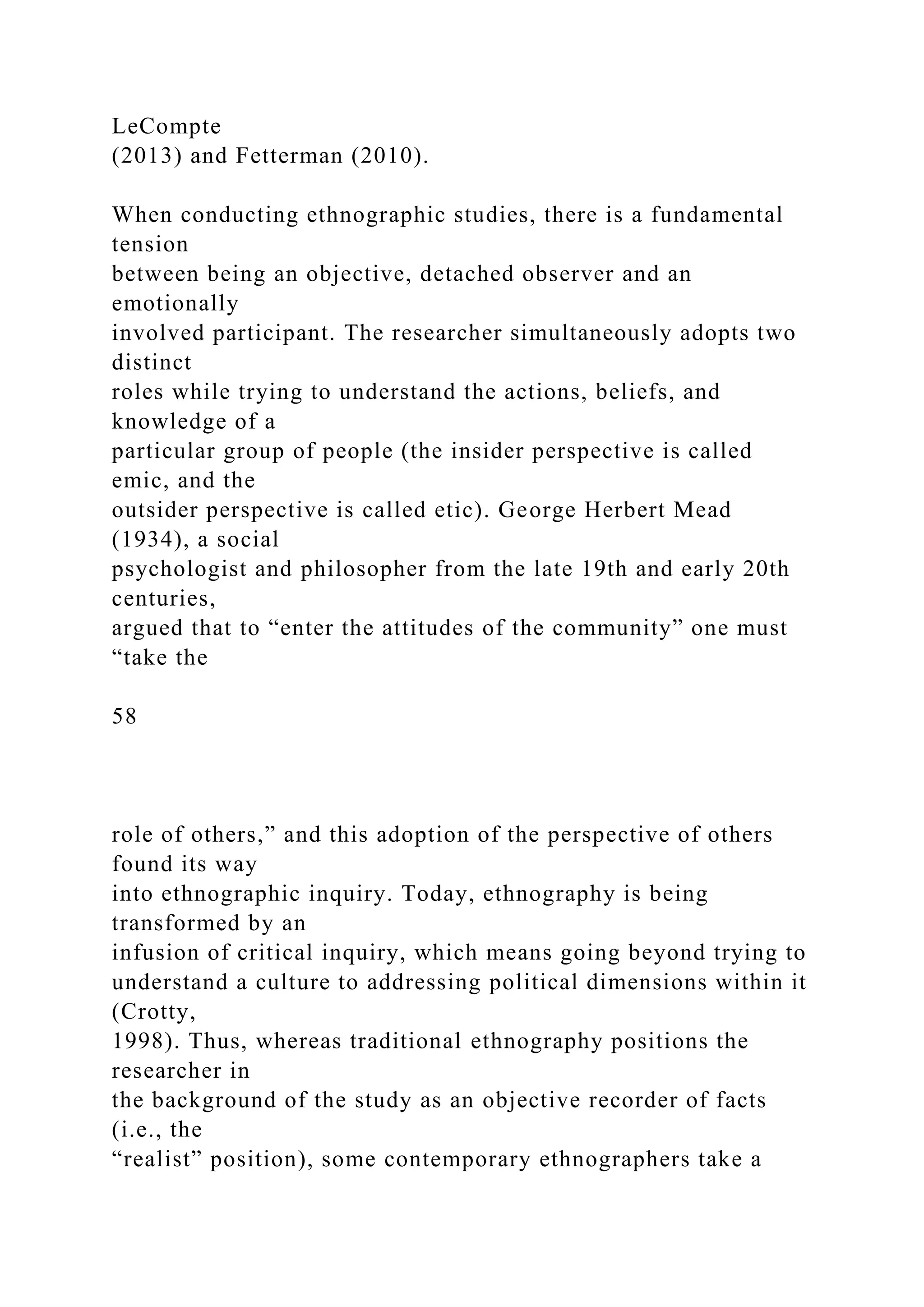 LeCompte
(2013) and Fetterman (2010).
When conducting ethnographic studies, there is a fundamental
tension
between being an objective, detached observer and an
emotionally
involved participant. The researcher simultaneously adopts two
distinct
roles while trying to understand the actions, beliefs, and
knowledge of a
particular group of people (the insider perspective is called
emic, and the
outsider perspective is called etic). George Herbert Mead
(1934), a social
psychologist and philosopher from the late 19th and early 20th
centuries,
argued that to “enter the attitudes of the community” one must
“take the
58
role of others,” and this adoption of the perspective of others
found its way
into ethnographic inquiry. Today, ethnography is being
transformed by an
infusion of critical inquiry, which means going beyond trying to
understand a culture to addressing political dimensions within it
(Crotty,
1998). Thus, whereas traditional ethnography positions the
researcher in
the background of the study as an objective recorder of facts
(i.e., the
“realist” position), some contemporary ethnographers take a
 