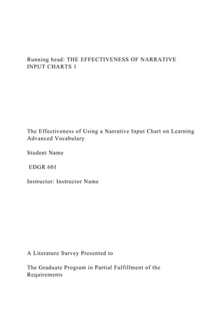 Running head: THE EFFECTIVENESS OF NARRATIVE
INPUT CHARTS 1
The Effectiveness of Using a Narrative Input Chart on Learning
Advanced Vocabulary
Student Name
EDGR 601
Instructor: Instructor Name
A Literature Survey Presented to
The Graduate Program in Partial Fulfillment of the
Requirements
 