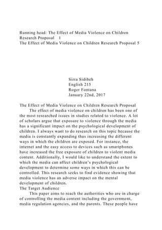 Running head: The Effect of Media Violence on Children
Research Proposal 1
The Effect of Media Violence on Children Research Proposal 5
Sirra Sidibeh
English 215
Roger Fontana
January 22nd, 2017
The Effect of Media Violence on Children Research Proposal
The effect of media violence on children has been one of
the most researched issues in studies related to violence. A lot
of scholars argue that exposure to violence through the media
has a significant impact on the psychological development of
children. I always want to do research on this topic because the
media is constantly expanding thus increasing the different
ways in which the children are exposed. For instance, the
internet and the easy access to devices such as smartphones
have increased the free exposure of children to violent media
content. Additionally, I would like to understand the extent to
which the media can affect children’s psychological
development to determine some ways in which this can be
controlled. This research seeks to find evidence showing that
media violence has an adverse impact on the mental
development of children.
The Target Audience
This paper aims to reach the authorities who are in charge
of controlling the media content including the government,
media regulation agencies, and the parents. These people have
 