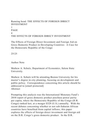 Running head: THE EFFECTS OF FOREIGN DIRECT
INVESTMENT
1
PAGE
4
THE EFFECTS OF FOREIGN DIRECT INVESTMENT
The Effects of Foreign Direct Investment and Foreign Aid on
Gross Domestic Product in Developing Countries: A Case for
the Democratic Republic of the Congo
25/25
Author Note
Mathew A. Schulz, Department of Economics, Salem State
University.
Mathew A. Schulz will be attending Boston University for his
master’s degree in city planning, focusing on development and
public policy. Correspondence concerning this article should be
addressed to [email protected]
Abstract
Prompting this analysis was the International Monetary Fund’s
2010 report of gross domestic product purchase power parity
per capita, where the Democratic Republic of the Congo (D.R.
Congo) ranked last, at a meager $328 (U.S.) annually. With the
recent debates concerning whether or not sub-Saharan African
countries have benefited from capital inflows, this paper
explores the effects of foreign direct investment and foreign aid
on the D.R. Congo’s gross domestic product. In the D.R.
 