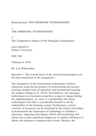 Running head: THE EMERGING TECHNOLOGIES
1
THE EMERGING TECHNOLOGIES
7
The Comparative Studies of the Emerging Technologies
Larry Ratliff Jr
Strayer University
EDU 540
February 4, 2018
Dr. Lori Wijbrandus
Question 1: The overall merit of the selected technologies over
the ones mentioned in the assignment 1
The integration of the instructional technologies within a
classroom setup has the potency of transforming the current/
existing/ modern form of education and institutional learning
for students (Kilgo et al., 2015). Nevertheless, the emerging
technologies on classroom setup have a massive impact during
the implementation. As such, it is predictable that future
technologies will offer a considerable benefit to all the
stakeholders in the learning system. Furthermore, certain
varieties of resources can be instituted in the school curriculum
to demonstrate the importance of technology to children’s
education. Agreeing with Duque (2014), the technology will
always have some significant impact on in student learning as it
allows the educator to enhance their lesson. Besides, the
 