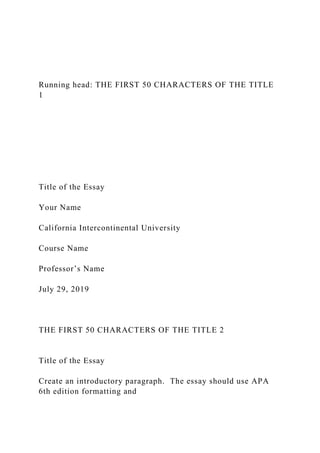 Running head: THE FIRST 50 CHARACTERS OF THE TITLE
1
Title of the Essay
Your Name
California Intercontinental University
Course Name
Professor’s Name
July 29, 2019
THE FIRST 50 CHARACTERS OF THE TITLE 2
Title of the Essay
Create an introductory paragraph. The essay should use APA
6th edition formatting and
 
