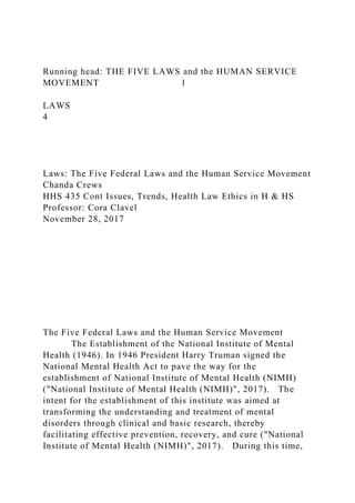 Running head: THE FIVE LAWS and the HUMAN SERVICE
MOVEMENT 1
LAWS
4
Laws: The Five Federal Laws and the Human Service Movement
Chanda Crews
HHS 435 Cont Issues, Trends, Health Law Ethics in H & HS
Professor: Cora Clavel
November 28, 2017
The Five Federal Laws and the Human Service Movement
The Establishment of the National Institute of Mental
Health (1946). In 1946 President Harry Truman signed the
National Mental Health Act to pave the way for the
establishment of National Institute of Mental Health (NIMH)
("National Institute of Mental Health (NIMH)", 2017). The
intent for the establishment of this institute was aimed at
transforming the understanding and treatment of mental
disorders through clinical and basic research, thereby
facilitating effective prevention, recovery, and cure ("National
Institute of Mental Health (NIMH)", 2017). During this time,
 
