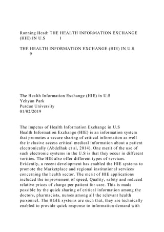 Running Head: THE HEALTH INFORMATION EXCHANGE
(HIE) IN U.S 1
THE HEALTH INFORMATION EXCHANGE (HIE) IN U.S
9
The Health Information Exchange (HIE) in U.S
Yehyun Park
Purdue University
01/02/2019
The impetus of Health Information Exchange in U.S
Health Information Exchange (HIE) is an information system
that promotes a secure sharing of critical information as well
the inclusive access critical medical information about a patient
electronically (Abdelhak et al, 2014). One merit of the use of
such electronic systems in the U.S is that they occur in different
verities. The HIE also offer different types of services.
Evidently, a recent development has enabled the HIE systems to
promote the Marketplace and regional institutional services
concerning the health sector. The merit of HIE applications
included the improvement of speed, Quality, safety and reduced
relative prices of charge per patient for care. This is made
possible by the quick sharing of critical information among the
doctors, pharmacists, nurses among all the relevant health
personnel. The HGIE systems are such that, they are technically
enabled to provide quick response to information demand with
 