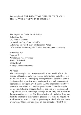 Running head: THE IMPACT OF GDPR IN IT POLICY 1
THE IMPACT OF GDPR IN IT POLICY 8
The Impact of GDPR In IT Policy
Submitted To
Dr. Donnie Grimes
University of the Cumberland’s
Submitted in Fulfillment of Research Paper
Information Technology in Global Economy (ITS-832-22)
Submitted By
Group # 7
Amarender Reddy Chada
Ramu Chilukuri
Mittal Patel
Manoj Kumar Peddarapu
Abstract
The current rapid transformation within the world of I.T., is
posing a threat not only to personal information but all sectors
associated with I.T. Managing management of essential data is
the factor that organizations, business firms, and government
agencies are struggling with daily. As the organizations strive
to ensure that there is complete protection of data during the
storage and sharing process, hackers are also working around
the globe to create new ways through which they can breach the
data protection servers. The dis-collusion of vital data from one
point to another is a systematic process that must be regulated
at all costs because if the data gets compromised, the outcomes
are severe. This paper analyses all the impacts of GDPR on
 