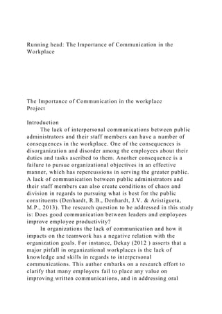 Running head: The Importance of Communication in the
Workplace
The Importance of Communication in the workplace
Project
Introduction
The lack of interpersonal communications between public
administrators and their staff members can have a number of
consequences in the workplace. One of the consequences is
disorganization and disorder among the employees about their
duties and tasks ascribed to them. Another consequence is a
failure to pursue organizational objectives in an effective
manner, which has repercussions in serving the greater public.
A lack of communication between public administrators and
their staff members can also create conditions of chaos and
division in regards to pursuing what is best for the public
constituents (Denhardt, R.B., Denhardt, J.V. & Aristigueta,
M.P., 2013). The research question to be addressed in this study
is: Does good communication between leaders and employees
improve employee productivity?
In organizations the lack of communication and how it
impacts on the teamwork has a negative relation with the
organization goals. For instance, Dekay (2012 ) asserts that a
major pitfall in organizational workplaces is the lack of
knowledge and skills in regards to interpersonal
communications. This author embarks on a research effort to
clarify that many employers fail to place any value on
improving written communications, and in addressing oral
 