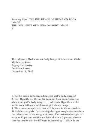 Running Head: THE INFLUENCE OF MEDIA ON BODY
IMAGE 1
THE INFLUENCE OF MEDIA ON BODY IMAGE
2
The Influence Media has on Body Image of Adolescent Girls
Michele Jackson
Argosy University
Professor Russo
December 11, 2013
1. Do the media influence adolescent girl’s body images?
2. Null Hypothesis: the media does not have an influence on
adolescent girl’s body image. Alternate Hypothesis: the
media does influence adolescent girl’s body image.
3. The correct sample size that will be used in the research is
385 adolescent girls. Determining the right sample size involves
the calculation of the margin of error. The estimated margin of
error at 95 percent confidence level that is a 5 percent chance
that the results will be different is derived by 1/√N. N is the
 