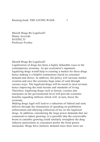 Running head: THE LIVING WAGE 1
Should Drugs Be Legalized?
Danny Acevedo
ECO202.33
Professor Fischer
Should Drugs Be Legalized?
Legalization of drugs has been a highly debatable issue in the
contemporary economy. As per economist’s argument,
legalizing drugs would help in creating a market for these drugs
hence making it a helpful commentary based on consumer
demand and choice. In addition, the policy will increase market
creation and save the economy huge sums of cash through
various ways. The legalized drugs will be taxed to raise revenue
hence improving the total income and standards of living.
Therefore, legalizing drugs such as heroin, cocaine and
marijuana on the governmental level will provide economic
benefits regarding millions which will, in turn, boost the
economy.
Making drugs legal will lead to a reduction of federal and state
deficits through the elimination of spending on prohibition
enforcement and allowing collection of tax on the legalized
drugs. In addition, considering the large power demands that are
connected to indoor growing, it is possible that the conceivable
boom in cannabis growing could similarly strengthen the drug
industry particularly as consumers prefer the fresh grown
marijuana. Drugs have inelastic demand since most users are
 