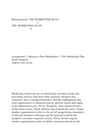 Running head: THE MARKETING PLAN
1
THE MARKETING PLAN
6
Assignment 2: Business Plan Breakdown 2 -The Marketing Plan
Jason Simpson
Argosy University
Marketing entails the art of identifying customer needs and
providing services that meet their interests. Despite this,
customers have varying preferences thereby highlighting that
each organization is characterized by specific needs that ought
to be addressed (Lynn, 2014). Primarily, their characteristics
define their needs, which features they benefit the most. Target
market segmentation refers to the art of categorizing consumers
in that the business offerings can be tailored to match the
receptive customer segments (Lynn, 2014). In this regard,
market segmentation seeks to define customers based on the
 