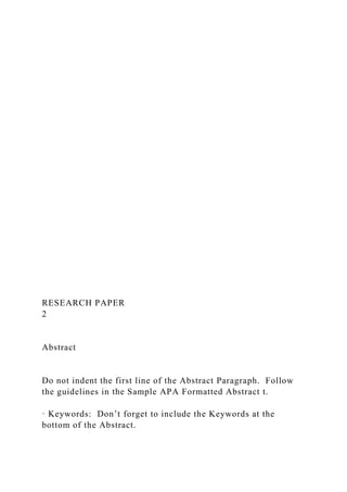 RESEARCH PAPER
2
Abstract
Do not indent the first line of the Abstract Paragraph. Follow
the guidelines in the Sample APA Formatted Abstract t.
· Keywords: Don’t forget to include the Keywords at the
bottom of the Abstract.
 