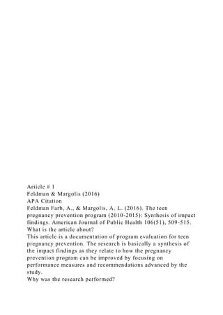Article # 1
Feldman & Margolis (2016)
APA Citation
Feldman Farb, A., & Margolis, A. L. (2016). The teen
pregnancy prevention program (2010-2015): Synthesis of impact
findings. American Journal of Public Health 106(51), 509-515.
What is the article about?
This article is a documentation of program evaluation for teen
pregnancy prevention. The research is basically a synthesis of
the impact findings as they relate to how the pregnancy
prevention program can be improved by focusing on
performance measures and recommendations advanced by the
study.
Why was the research performed?
 