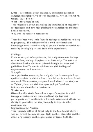 (2015). Perceptions about pregnancy and health education
experiences: perspective of teen pregnancy. Rev Enferm UFPE
Online, 9(2), 573-81.
What is the article about?
This research is about evaluating the importance of pregnancy
for teenagers and how recognizing their experiences enhances
health education.
Why was the research performed?
There has been very little focus in teenage experiences relating
to pregnancy. The existence of this void in research and
knowledge necessitated a study to promote health education for
teens by developing lessons from their experiences.
Findings
From an analysis of experiences, the study found out feelings
such as fear, anxiety, happiness and insecurity. The research
also found health education offered through lecturers and
guidelines insufficient for adolescents with feelings of
empowerment and awareness.
Strengths
As a qualitative research, the study derives its strengths from
qualitative data in which a Basic Health Unit in southern Brazil
was used. The case-study approach used allowed the study to
sufficiently interact with teenagers and get first-hand
information about their experiences.
Weaknesses
Given that this study focused on a specific region in which
teenage experiences are contextualized, the fact that
participants were localized in a limited environment affects the
ability to generalize the study to apply to teens in other
environments.
Implications for Practice
This research will be of direct help to the health unit where it
was performed because it sheds light on their struggles and the
effect of programs on the experiences of teens. Still, the
 