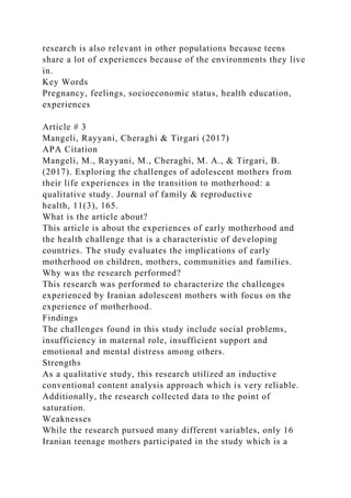 research is also relevant in other populations because teens
share a lot of experiences because of the environments they live
in.
Key Words
Pregnancy, feelings, socioeconomic status, health education,
experiences
Article # 3
Mangeli, Rayyani, Cheraghi & Tirgari (2017)
APA Citation
Mangeli, M., Rayyani, M., Cheraghi, M. A., & Tirgari, B.
(2017). Exploring the challenges of adolescent mothers from
their life experiences in the transition to motherhood: a
qualitative study. Journal of family & reproductive
health, 11(3), 165.
What is the article about?
This article is about the experiences of early motherhood and
the health challenge that is a characteristic of developing
countries. The study evaluates the implications of early
motherhood on children, mothers, communities and families.
Why was the research performed?
This research was performed to characterize the challenges
experienced by Iranian adolescent mothers with focus on the
experience of motherhood.
Findings
The challenges found in this study include social problems,
insufficiency in maternal role, insufficient support and
emotional and mental distress among others.
Strengths
As a qualitative study, this research utilized an inductive
conventional content analysis approach which is very reliable.
Additionally, the research collected data to the point of
saturation.
Weaknesses
While the research pursued many different variables, only 16
Iranian teenage mothers participated in the study which is a
 