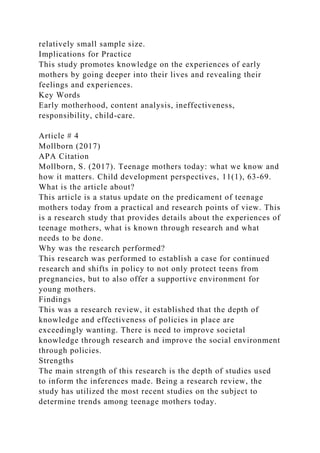 relatively small sample size.
Implications for Practice
This study promotes knowledge on the experiences of early
mothers by going deeper into their lives and revealing their
feelings and experiences.
Key Words
Early motherhood, content analysis, ineffectiveness,
responsibility, child-care.
Article # 4
Mollborn (2017)
APA Citation
Mollborn, S. (2017). Teenage mothers today: what we know and
how it matters. Child development perspectives, 11(1), 63-69.
What is the article about?
This article is a status update on the predicament of teenage
mothers today from a practical and research points of view. This
is a research study that provides details about the experiences of
teenage mothers, what is known through research and what
needs to be done.
Why was the research performed?
This research was performed to establish a case for continued
research and shifts in policy to not only protect teens from
pregnancies, but to also offer a supportive environment for
young mothers.
Findings
This was a research review, it established that the depth of
knowledge and effectiveness of policies in place are
exceedingly wanting. There is need to improve societal
knowledge through research and improve the social environment
through policies.
Strengths
The main strength of this research is the depth of studies used
to inform the inferences made. Being a research review, the
study has utilized the most recent studies on the subject to
determine trends among teenage mothers today.
 