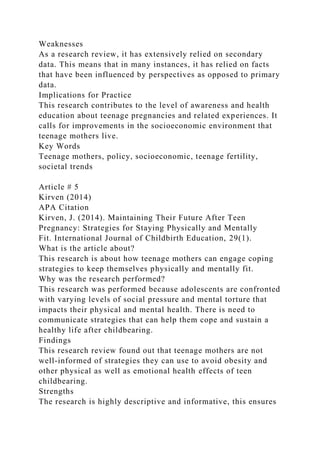 Weaknesses
As a research review, it has extensively relied on secondary
data. This means that in many instances, it has relied on facts
that have been influenced by perspectives as opposed to primary
data.
Implications for Practice
This research contributes to the level of awareness and health
education about teenage pregnancies and related experiences. It
calls for improvements in the socioeconomic environment that
teenage mothers live.
Key Words
Teenage mothers, policy, socioeconomic, teenage fertility,
societal trends
Article # 5
Kirven (2014)
APA Citation
Kirven, J. (2014). Maintaining Their Future After Teen
Pregnancy: Strategies for Staying Physically and Mentally
Fit. International Journal of Childbirth Education, 29(1).
What is the article about?
This research is about how teenage mothers can engage coping
strategies to keep themselves physically and mentally fit.
Why was the research performed?
This research was performed because adolescents are confronted
with varying levels of social pressure and mental torture that
impacts their physical and mental health. There is need to
communicate strategies that can help them cope and sustain a
healthy life after childbearing.
Findings
This research review found out that teenage mothers are not
well-informed of strategies they can use to avoid obesity and
other physical as well as emotional health effects of teen
childbearing.
Strengths
The research is highly descriptive and informative, this ensures
 