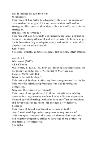 that it reaches its audience well.
Weaknesses
This research has failed to adequately illustrate the source of
data used or the origin of the recommendations offered as
strategies. The research should provide a scientific basis for its
strategies.
Implications for Practice
This research can be readily consumed by its target population
because it is straightforward and well-structured. Teens can get
the information they need quite easily and use it to better their
physical and emotional health.
Key Words
Stressors, obesity, coping strategies, risk factors, interventions.
Article # 6
Whitworth (2017)
APA Citation
Whitworth, T. R. (2017). Teen childbearing and depression: do
pregnancy attitudes matter?. Journal of Marriage and
Family, 79(2), 390-404.
What is the article about?
This research is about evaluating how young women’s attitudes
influence the relationship between teen childbearing and
depression.
Why was the research performed?
This research was performed to show that attitudes held by
teens before they become mothers has an effect on depression
induced by childbearing. Attitudes have an effect on emotions
and psychological health of teen mothers after delivery.
Findings
This research found significant variations as to the
manifestation of depressive symptoms among women of
different ages. However, the research showed that teens who
had negative pregnancy attitudes sustained these depressive
symptoms after childbirth.
Strengths
 
