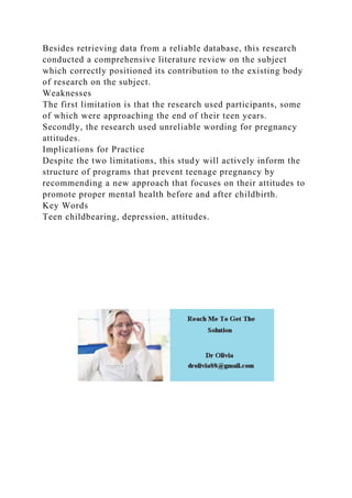 Besides retrieving data from a reliable database, this research
conducted a comprehensive literature review on the subject
which correctly positioned its contribution to the existing body
of research on the subject.
Weaknesses
The first limitation is that the research used participants, some
of which were approaching the end of their teen years.
Secondly, the research used unreliable wording for pregnancy
attitudes.
Implications for Practice
Despite the two limitations, this study will actively inform the
structure of programs that prevent teenage pregnancy by
recommending a new approach that focuses on their attitudes to
promote proper mental health before and after childbirth.
Key Words
Teen childbearing, depression, attitudes.
 