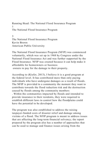 Running Head: The National Flood Insurance Program
1
The National Flood Insurance Program
3
The National Flood Insurance Program
Kevin Brown
American Public University
The National Flood Insurance Program (NFIP) was commenced
voluntarily, which was set up in 1968 by Congress under the
National Flood Insurance Act and was further supported by the
Flood Insurance. NFIP was created because it can help make it
affordable for homeowners or business
owners to pay for the damage to their property.
According to (Kiefer, 2013), I believe it is a good program at
the federal level. It has contributed more than only paying
individuals who have undergone damages as a result of floods.
The NFIP is provided to a community the moment they want to
contribute towards the flood reduction risk and the destruction
caused by floods among the community members
. Within the communities impacted by floods and intended to
provide insurance to their residents, they were required to
establish different laws to control how the floodplains could
have the potential to be developed.
The program was also established to address the raising
taxpayer-funded costs of disaster relief and damage among
victims of a flood. The NFIP program is meant to address issues
that are affecting the long-term financial solvency; the report
prepared by the program also has a number of approaches that
can be used to manage and finance issues arising from the
 
