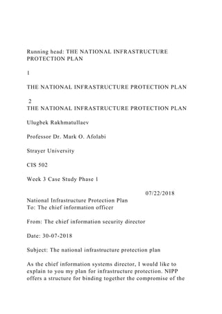 Running head: THE NATIONAL INFRASTRUCTURE
PROTECTION PLAN
1
THE NATIONAL INFRASTRUCTURE PROTECTION PLAN
2
THE NATIONAL INFRASTRUCTURE PROTECTION PLAN
Ulugbek Rakhmatullaev
Professor Dr. Mark O. Afolabi
Strayer University
CIS 502
Week 3 Case Study Phase 1
07/22/2018
National Infrastructure Protection Plan
To: The chief information officer
From: The chief information security director
Date: 30-07-2018
Subject: The national infrastructure protection plan
As the chief information systems director, I would like to
explain to you my plan for infrastructure protection. NIPP
offers a structure for binding together the compromise of the
 