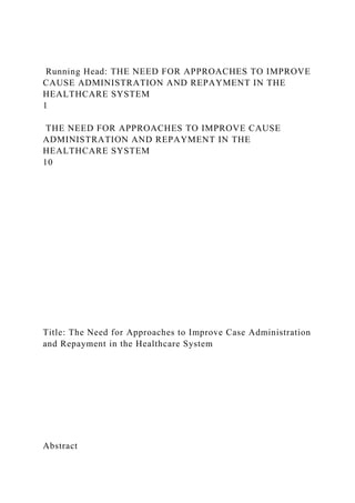 Running Head: THE NEED FOR APPROACHES TO IMPROVE
CAUSE ADMINISTRATION AND REPAYMENT IN THE
HEALTHCARE SYSTEM
1
THE NEED FOR APPROACHES TO IMPROVE CAUSE
ADMINISTRATION AND REPAYMENT IN THE
HEALTHCARE SYSTEM
10
Title: The Need for Approaches to Improve Case Administration
and Repayment in the Healthcare System
Abstract
 