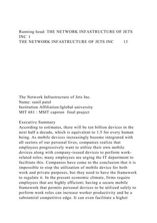 Running head: THE NETWORK INFASTRUCTURE OF JETS
INC 1
THE NETWORK INFASTRUCTURE OF JETS INC 13
The Network Infrastructure of Jets Inc.
Name: sunil patel
Institution Affiliation:Iglobal university
MIT 681 : MSIT capston final project
Executive Summary
According to estimates, there will be ten billion devices in the
next half a decade, which is equivalent to 1.5 for every human
being. As mobile devices increasingly become integrated with
all sectors of our personal lives, companies realize that
employees progressively want to utilize their own mobile
devices along with company-issued devices to perform work-
related roles; many employees are urging the IT department to
facilitate this. Companies have come to the conclusion that it is
impossible to stop the utilization of mobile device for both
work and private purposes, but they need to have the framework
to regulate it. In the present economic climate, firms require
employees that are highly efficient; having a secure mobile
framework that permits personal devices to be utilized safely to
perform work roles can increase worker productivity and be a
substantial competitive edge. It can even facilitate a higher
 