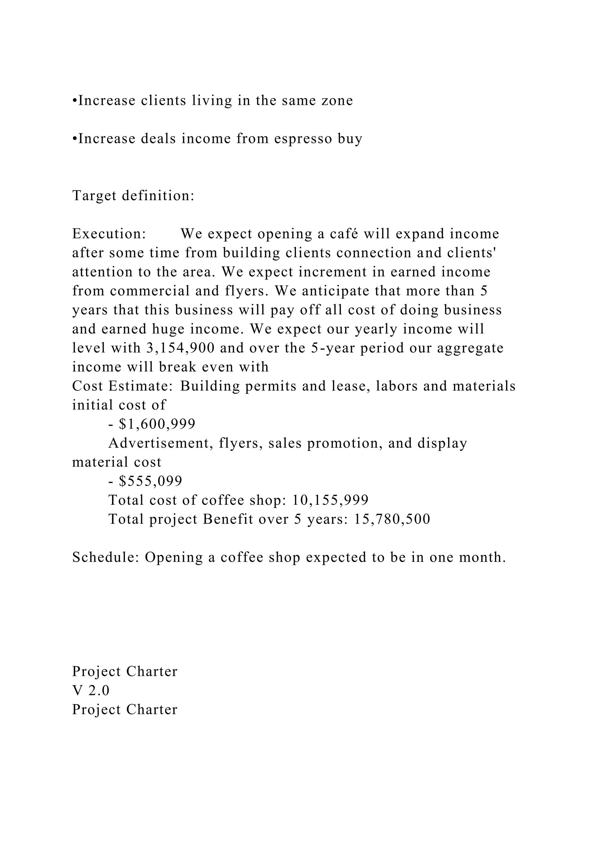 •Increase clients living in the same zone
•Increase deals income from espresso buy
Target definition:
Execution: We expect opening a café will expand income
after some time from building clients connection and clients'
attention to the area. We expect increment in earned income
from commercial and flyers. We anticipate that more than 5
years that this business will pay off all cost of doing business
and earned huge income. We expect our yearly income will
level with 3,154,900 and over the 5-year period our aggregate
income will break even with
Cost Estimate: Building permits and lease, labors and materials
initial cost of
- $1,600,999
Advertisement, flyers, sales promotion, and display
material cost
- $555,099
Total cost of coffee shop: 10,155,999
Total project Benefit over 5 years: 15,780,500
Schedule: Opening a coffee shop expected to be in one month.
Project Charter
V 2.0
Project Charter
 