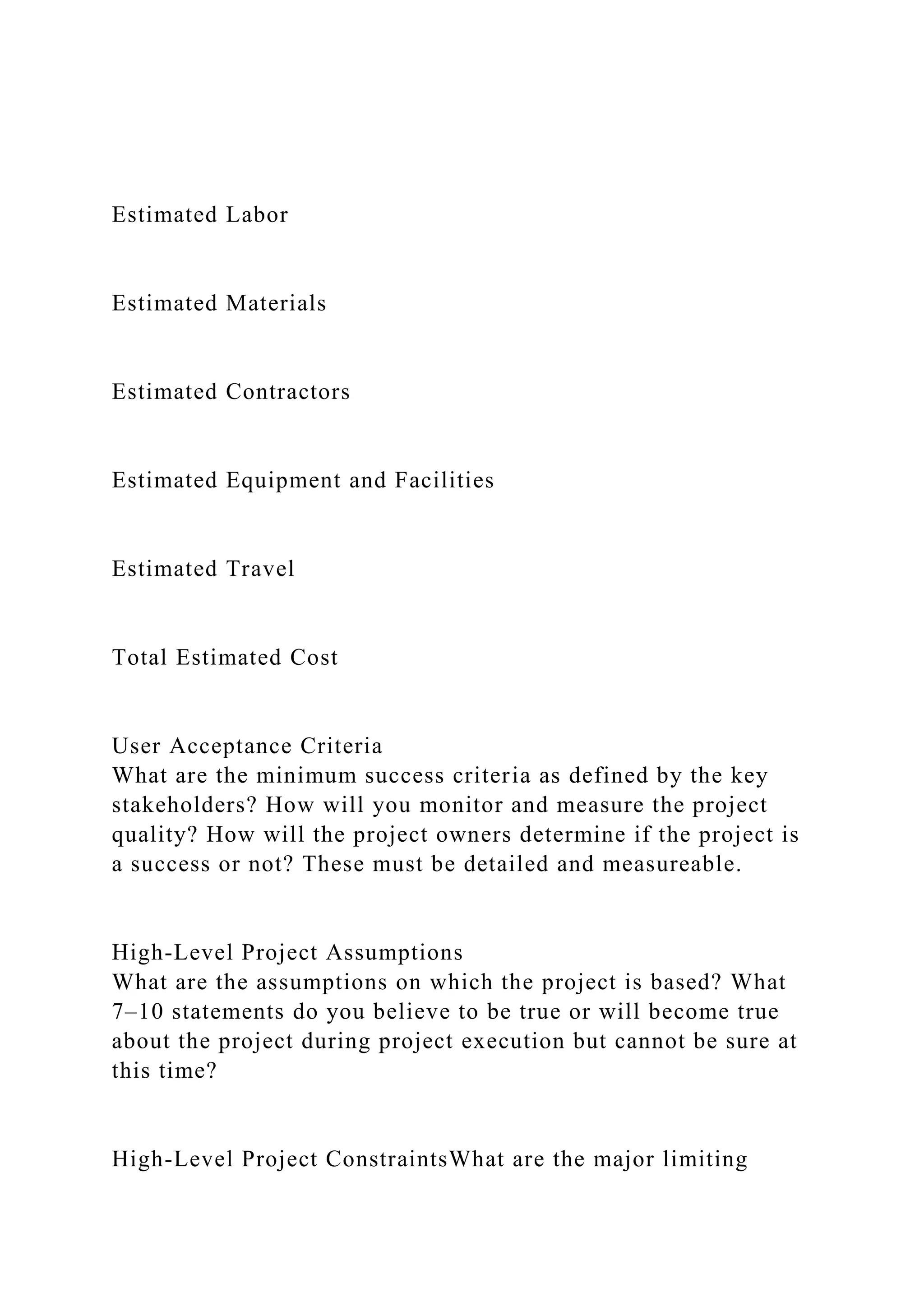 Estimated Labor
Estimated Materials
Estimated Contractors
Estimated Equipment and Facilities
Estimated Travel
Total Estimated Cost
User Acceptance Criteria
What are the minimum success criteria as defined by the key
stakeholders? How will you monitor and measure the project
quality? How will the project owners determine if the project is
a success or not? These must be detailed and measureable.
High-Level Project Assumptions
What are the assumptions on which the project is based? What
7–10 statements do you believe to be true or will become true
about the project during project execution but cannot be sure at
this time?
High-Level Project ConstraintsWhat are the major limiting
 