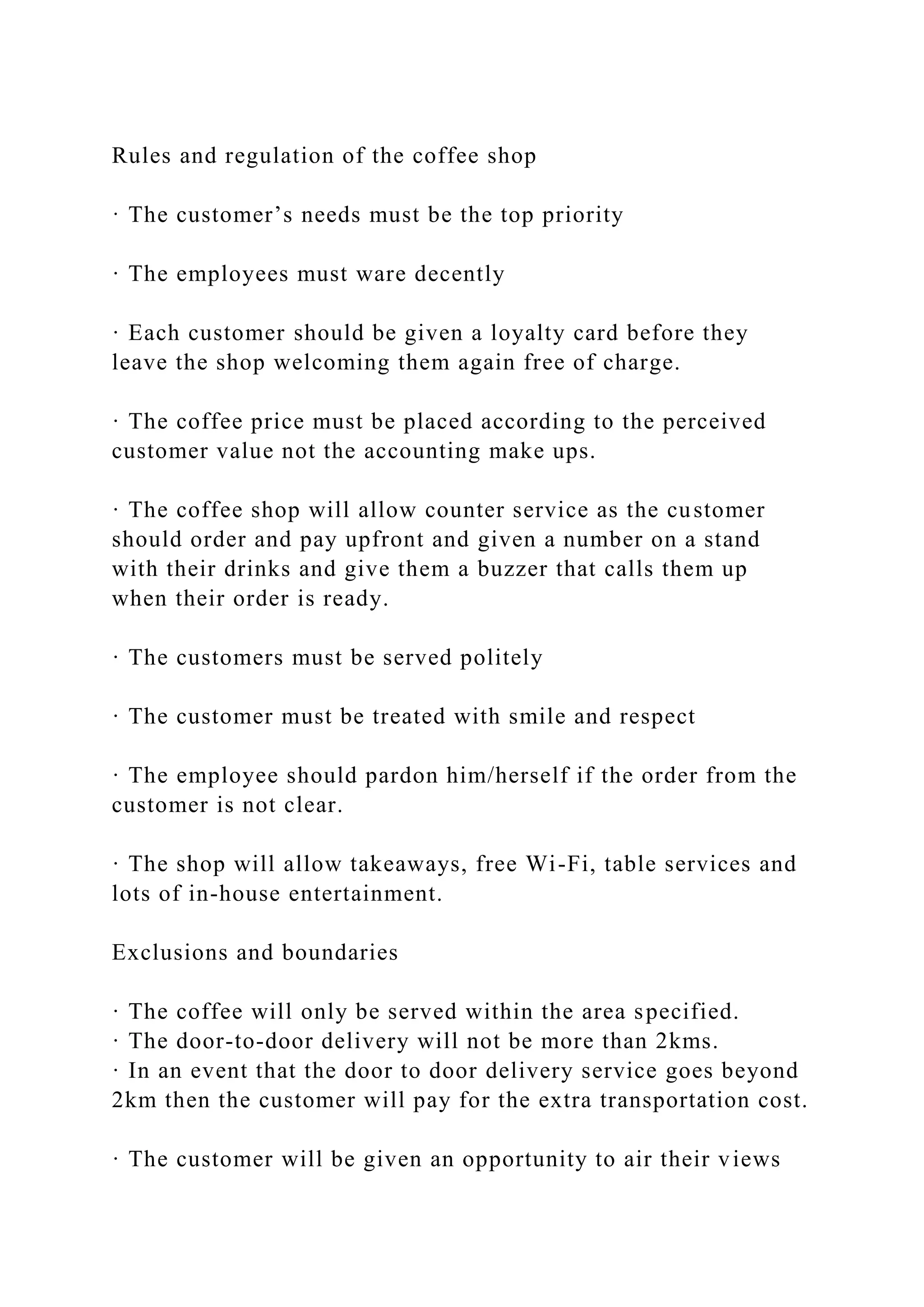 Rules and regulation of the coffee shop
· The customer’s needs must be the top priority
· The employees must ware decently
· Each customer should be given a loyalty card before they
leave the shop welcoming them again free of charge.
· The coffee price must be placed according to the perceived
customer value not the accounting make ups.
· The coffee shop will allow counter service as the customer
should order and pay upfront and given a number on a stand
with their drinks and give them a buzzer that calls them up
when their order is ready.
· The customers must be served politely
· The customer must be treated with smile and respect
· The employee should pardon him/herself if the order from the
customer is not clear.
· The shop will allow takeaways, free Wi-Fi, table services and
lots of in-house entertainment.
Exclusions and boundaries
· The coffee will only be served within the area specified.
· The door-to-door delivery will not be more than 2kms.
· In an event that the door to door delivery service goes beyond
2km then the customer will pay for the extra transportation cost.
· The customer will be given an opportunity to air their views
 