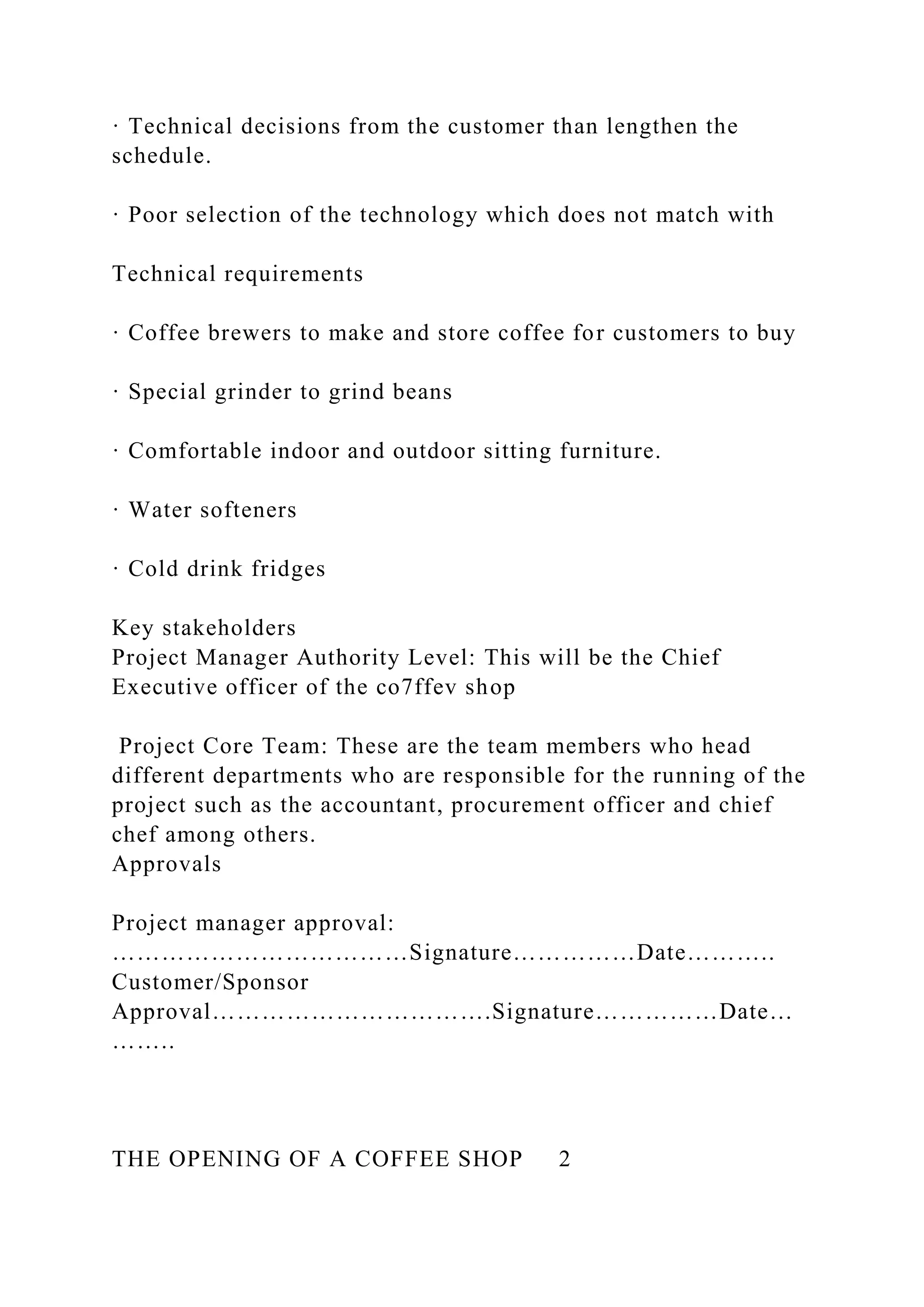 · Technical decisions from the customer than lengthen the
schedule.
· Poor selection of the technology which does not match with
Technical requirements
· Coffee brewers to make and store coffee for customers to buy
· Special grinder to grind beans
· Comfortable indoor and outdoor sitting furniture.
· Water softeners
· Cold drink fridges
Key stakeholders
Project Manager Authority Level: This will be the Chief
Executive officer of the co7ffev shop
Project Core Team: These are the team members who head
different departments who are responsible for the running of the
project such as the accountant, procurement officer and chief
chef among others.
Approvals
Project manager approval:
………………………………Signature……………Date………..
Customer/Sponsor
Approval…………………………….Signature……………Date…
……..
THE OPENING OF A COFFEE SHOP 2
 
