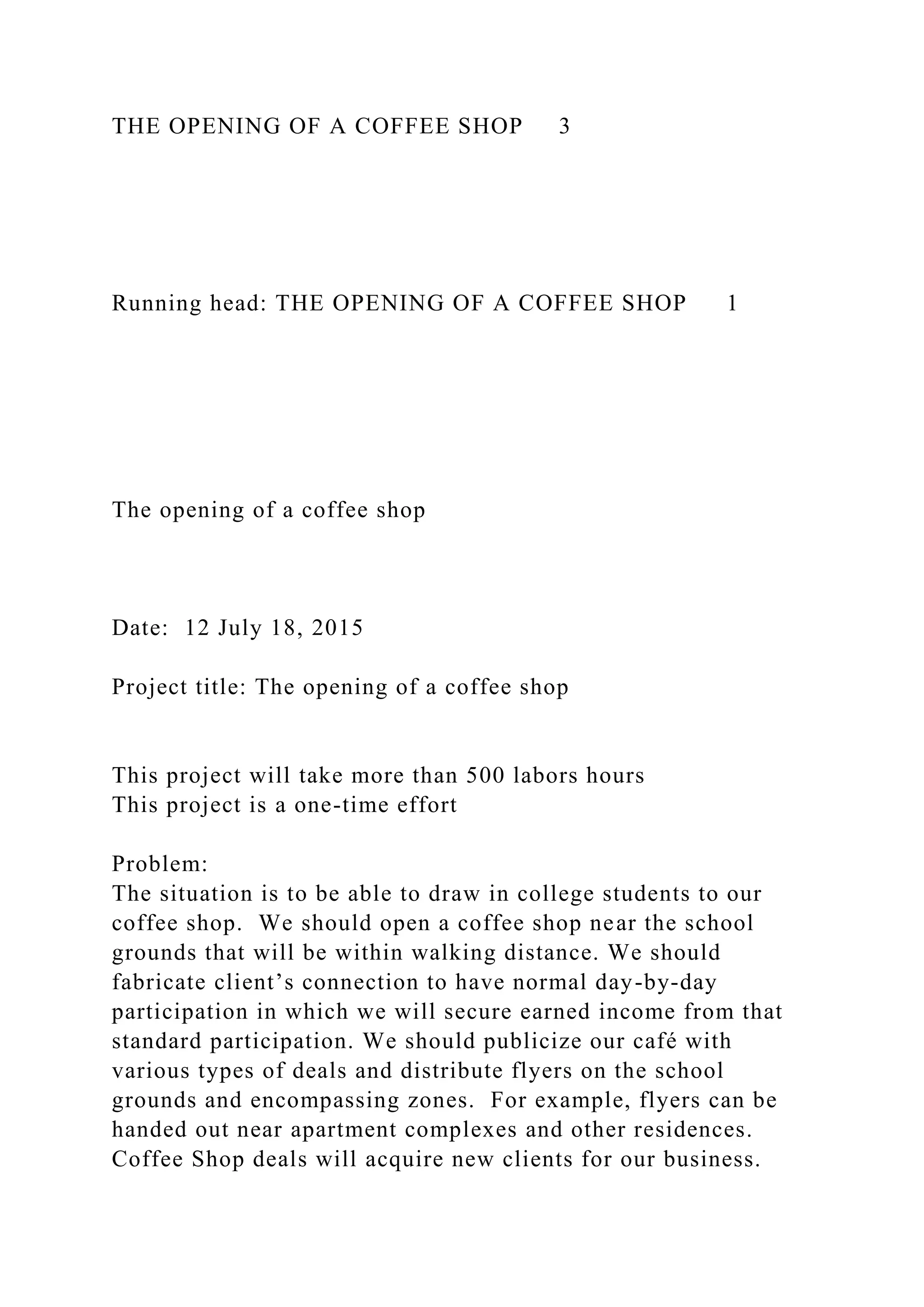 THE OPENING OF A COFFEE SHOP 3
Running head: THE OPENING OF A COFFEE SHOP 1
The opening of a coffee shop
Date: 12 July 18, 2015
Project title: The opening of a coffee shop
This project will take more than 500 labors hours
This project is a one-time effort
Problem:
The situation is to be able to draw in college students to our
coffee shop. We should open a coffee shop near the school
grounds that will be within walking distance. We should
fabricate client’s connection to have normal day-by-day
participation in which we will secure earned income from that
standard participation. We should publicize our café with
various types of deals and distribute flyers on the school
grounds and encompassing zones. For example, flyers can be
handed out near apartment complexes and other residences.
Coffee Shop deals will acquire new clients for our business.
 