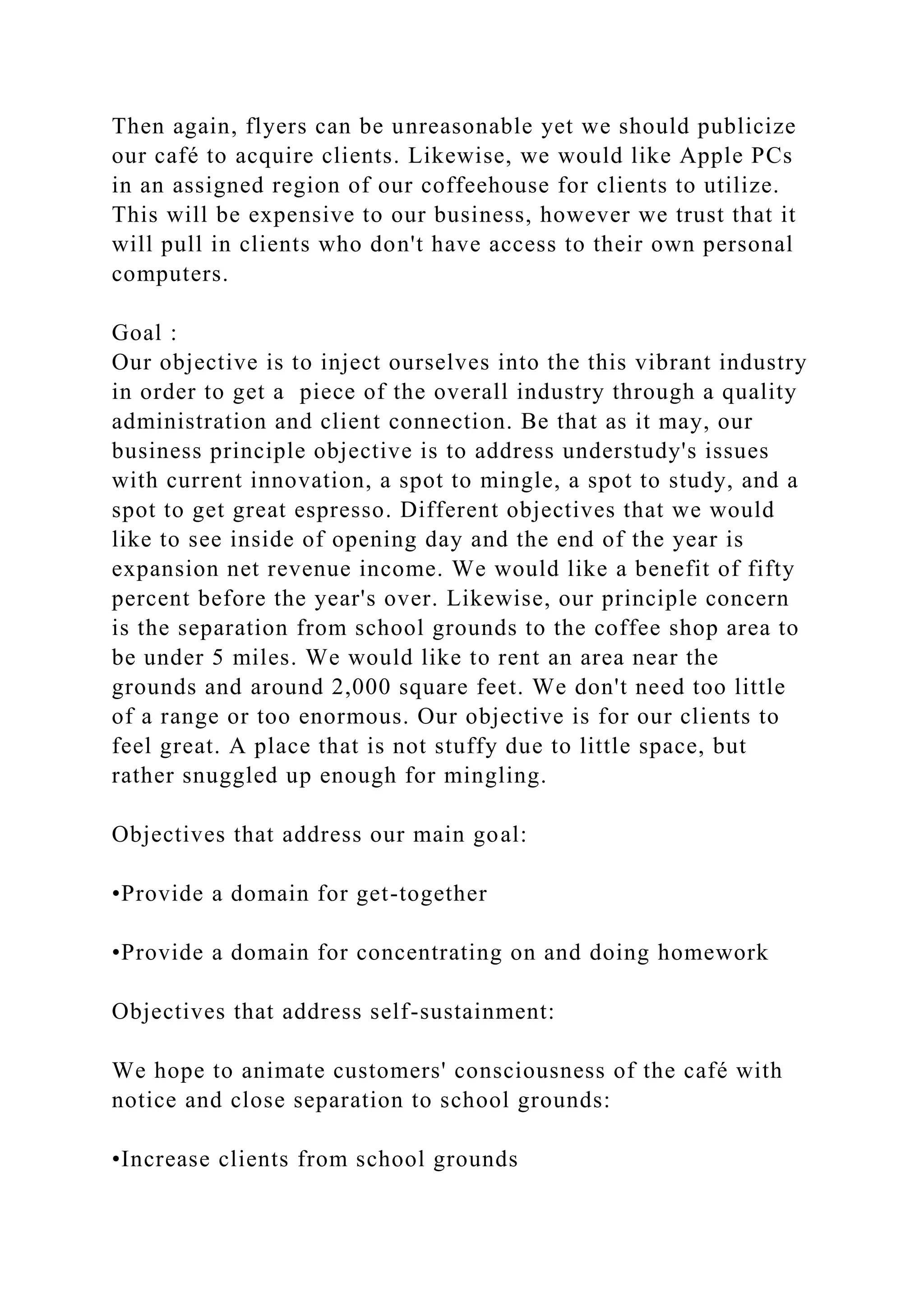 Then again, flyers can be unreasonable yet we should publicize
our café to acquire clients. Likewise, we would like Apple PCs
in an assigned region of our coffeehouse for clients to utilize.
This will be expensive to our business, however we trust that it
will pull in clients who don't have access to their own personal
computers.
Goal :
Our objective is to inject ourselves into the this vibrant industry
in order to get a piece of the overall industry through a quality
administration and client connection. Be that as it may, our
business principle objective is to address understudy's issues
with current innovation, a spot to mingle, a spot to study, and a
spot to get great espresso. Different objectives that we would
like to see inside of opening day and the end of the year is
expansion net revenue income. We would like a benefit of fifty
percent before the year's over. Likewise, our principle concern
is the separation from school grounds to the coffee shop area to
be under 5 miles. We would like to rent an area near the
grounds and around 2,000 square feet. We don't need too little
of a range or too enormous. Our objective is for our clients to
feel great. A place that is not stuffy due to little space, but
rather snuggled up enough for mingling.
Objectives that address our main goal:
•Provide a domain for get-together
•Provide a domain for concentrating on and doing homework
Objectives that address self-sustainment:
We hope to animate customers' consciousness of the café with
notice and close separation to school grounds:
•Increase clients from school grounds
 