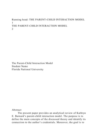Running head: THE PARENT-CHILD INTERACTION MODEL
1
THE PARENT-CHILD INTERACTION MODEL
2
The Parent-Child Interaction Model
Student Name
Florida National University
Abstract
The present paper provides an analytical review of Kathryn
E. Barnard’s parent-child interaction model. The purpose is to
define the main concepts of the discussed theory and identify its
connection to the author’s credentials. Moreover, the goal is to
 