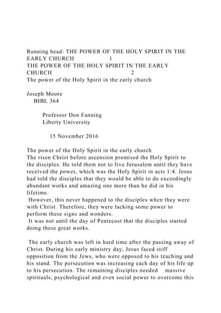 Running head: THE POWER OF THE HOLY SPIRIT IN THE
EARLY CHURCH 1
THE POWER OF THE HOLY SPIRIT IN THE EARLY
CHURCH 2
The power of the Holy Spirit in the early church
Joseph Moore
BIBL 364
Professor Don Fanning
Liberty University
15 November 2016
The power of the Holy Spirit in the early church
The risen Christ before ascension promised the Holy Spirit to
the disciples. He told them not to live Jerusalem until they have
received the power, which was the Holy Spirit in acts 1:4. Jesus
had told the disciples that they would be able to do exceedingly
abundant works and amazing one more than he did in his
lifetime.
However, this never happened to the disciples when they were
with Christ. Therefore, they were lacking some power to
perform these signs and wonders.
It was not until the day of Pentecost that the disciples started
doing these great works.
The early church was left in hard time after the passing away of
Christ. During his early ministry day, Jesus faced stiff
opposition from the Jews, who were opposed to his teaching and
his stand. The persecution was increasing each day of his life up
to his persecution. The remaining disciples needed massive
spirituals, psychological and even social power to overcome this
 