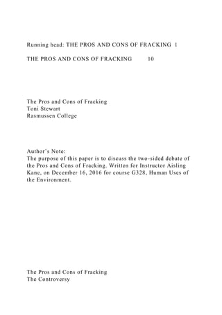 Running head: THE PROS AND CONS OF FRACKING 1
THE PROS AND CONS OF FRACKING 10
The Pros and Cons of Fracking
Toni Stewart
Rasmussen College
Author’s Note:
The purpose of this paper is to discuss the two-sided debate of
the Pros and Cons of Fracking. Written for Instructor Aisling
Kane, on December 16, 2016 for course G328, Human Uses of
the Environment.
The Pros and Cons of Fracking
The Controversy
 