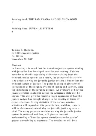Running head: THE RAMAYANA AND SEI SHONAGON
1
Running Head: JUVENILE SYSTEM
4
Tommy K. Bush Sr.
CJ 3325 Juvenile Justice
Dr. Oliver
November 28, 2013
Abstract
In America, it is noted that the American justice system dealing
with juveniles has developed over the past century. This has
been due to the distinguishing difference existing from the
criminal justice system. As a result, the purpose of this article
is to articulate why the juvenile justice system is better than the
criminal system of justice. The paper is going to give a brief
introduction of the juvenile system of justice and later on, state
the importance of the juvenile process. An overview of how the
juvenile system is adopted across the American State will be
shown. This will give the reader a rough awareness of how the
justice system has brought change in the country in terms of
crime reduction. Giving statistics of the various criminal
activities will expand on this point further, and thus, readers
will be able to understand why the juvenile justice system is
vital. The essay purposes to elaborate why the juvenile justice
system is preferred and thus, will give an in-depth
understanding of how the system contributes to the youths’
greater amenability to treatment. The conclusion will be a
 