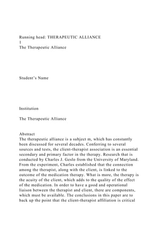 Running head: THERAPEUTIC ALLIANCE
1
The Therapeutic Alliance
Student’s Name
Institution
The Therapeutic Alliance
Abstract
The therapeutic alliance is a subject m, which has constantly
been discussed for several decades. Conferring to several
sources and tests, the client-therapist association is an essential
secondary and primary factor in the therapy. Research that is
conducted by Charles J. Geslo from the University of Maryland.
From the experiment, Charles established that the connection
among the therapist, along with the client, is linked to the
outcome of the medication therapy. What is more, the therapy is
the acuity of the client, which adds to the quality of the effect
of the medication. In order to have a good and operational
liaison between the therapist and client, there are components,
which must be available. The conclusions in this paper are to
back up the point that the client-therapist affiliation is critical
 